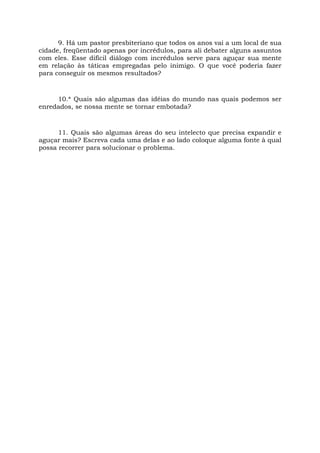 9. Há um pastor presbiteriano que todos os anos vai a um local de sua
cidade, freqüentado apenas por incrédulos, para ali debater alguns assuntos
com eles. Esse difícil diálogo com incrédulos serve para aguçar sua mente
em relação às táticas empregadas pelo inimigo. O que você poderia fazer
para conseguir os mesmos resultados?
10.* Quais são algumas das idéias do mundo nas quais podemos ser
enredados, se nossa mente se tornar embotada?
11. Quais são algumas áreas do seu intelecto que precisa expandir e
aguçar mais? Escreva cada uma delas e ao lado coloque alguma fonte à qual
possa recorrer para solucionar o problema.
 