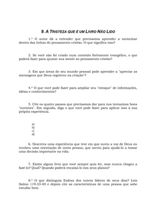 9. A TRISTEZA QUE É UM LIVRO NÃO LIDO
1.* O autor dá a entender que precisamos aprender a raciocinar
dentro das linhas do pensamento cristão. O que significa isso?
2. Se você não foi criado num contexto fortemente evangélico, o que
poderá fazer para ajustar sua mente ao pensamento cristão?
3. Em que áreas do seu mundo pessoal pode aprender a "apreciar as
mensagens que Deus registrou na criação"?
4.* O que você pode fazer para ampliar seu "estoque" de informações,
idéias e conhecimentos?
5. Cite os quatro passos que precisamos dar para nos tornarmos bons
"ouvintes". Em seguida, diga o que você pode fazer para aplicar isso à sua
própria experiência.
a)
b)
c]
d)
6. Descreva uma experiência que teve em que ouviu a voz de Deus ou
recebeu uma orientação de outra pessoa, que serviu para ajudá-lo a tomar
uma decisão importante na vida.
7. Existe algum livro que você sempre quis ler, mas nunca chegou a
fazê-lo? Qual? Quando poderá encaixá-lo nos seus planos?
8.* O que distinguia Esdras dos outros líderes de seus dias? Leia
Salmo 119.33-40 e depois cite as características de uma pessoa que sabe
estudar bem.
 