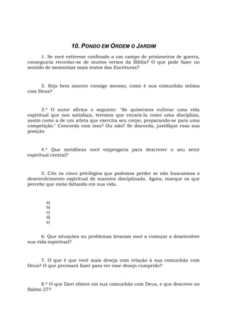 10. PONDO EM ORDEM O JARDIM
1. Se você estivesse confinado a um campo de prisioneiros de guerra,
conseguiria recordar-se de muitos versos da Bíblia? O que pode fazer no
sentido de memorizar mais textos das Escrituras?
2. Seja bem sincero consigo mesmo; como é sua comunhão íntima
com Deus?
3.* O autor afirma o seguinte: "Se quisermos cultivar uma vida
espiritual que nos satisfaça, teremos que encará-la como uma disciplina,
assim como a de um atleta que exercita seu corpo, preparando-se para uma
competição." Concorda com isso? Ou não? Se discorda, justifique essa sua
posição.
4.* Que metáforas você empregaria para descrever o seu setor
espiritual central?
5. Cite os cinco privilégios que podemos perder se não buscarmos o
desenvolvimento espiritual de maneira disciplinada. Agora, marque os que
percebe que estão faltando em sua vida.
a)
b)
c)
d)
e)
6. Que situações ou problemas levaram você a começar a desenvolver
sua vida espiritual?
7. O que é que você mais deseja com relação à sua comunhão com
Deus? O que precisará fazer para ver esse desejo cumprido?
8.* O que Davi obteve em sua comunhão com Deus, e que descreve no
Salmo 27?
 