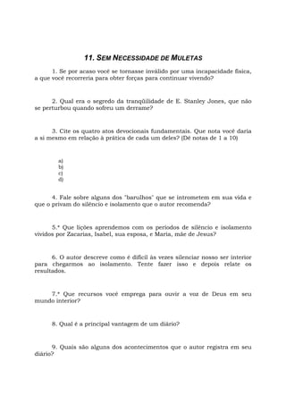 11. SEM NECESSIDADE DE MULETAS
1. Se por acaso você se tornasse inválido por uma incapacidade física,
a que você recorreria para obter forças para continuar vivendo?
2. Qual era o segredo da tranqüilidade de E. Stanley Jones, que não
se perturbou quando sofreu um derrame?
3. Cite os quatro atos devocionais fundamentais. Que nota você daria
a si mesmo em relação à prática de cada um deles? (Dê notas de 1 a 10)
a)
b)
c)
d)
4. Fale sobre alguns dos "barulhos" que se intrometem em sua vida e
que o privam do silêncio e isolamento que o autor recomenda?
5.* Que lições aprendemos com os períodos de silêncio e isolamento
vividos por Zacarias, Isabel, sua esposa, e Maria, mãe de Jesus?
6. O autor descreve como é difícil às vezes silenciar nosso ser interior
para chegarmos ao isolamento. Tente fazer isso e depois relate os
resultados.
7.* Que recursos você emprega para ouvir a voz de Deus em seu
mundo interior?
8. Qual é a principal vantagem de um diário?
9. Quais são alguns dos acontecimentos que o autor registra em seu
diário?
 
