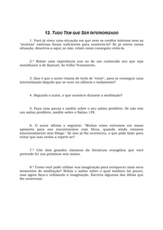 12. TUDO TEM QUE SER INTERIORIZADO
1. Você já viveu uma situação em que nem os cordéis internos nem as
"muletas" externas foram suficientes para sustentá-lo? Se já esteve nessa
situação, descreva-a aqui; se não, relate como conseguiu evitá-la.
2.* Relate uma experiência sua ou de um conhecido seu que seja
semelhante à de Samuel, do Velho Testamento.
3. Que é que o autor chama de tecla de "enter", para se conseguir uma
interiorização daquilo que se ouve no silêncio e isolamento?
4. Segundo o autor, o que acontece durante a meditação?
5. Faça uma pausa e medite sobre o seu salmo predileto. Se não tem
um salmo predileto, medite sobre o Salmo 139.
6. O autor afirma o seguinte: "Muitas vezes entramos em nosso
aposento para nos encontrarmos com Deus, quando ainda estamos
emocionalmente sem fôlego." Se isso já lhe aconteceu, o que pode fazer para
evitar que isso venha a repetir-se?
7.* Cite dois grandes clássicos da literatura evangélica que você
pretende ler nos próximos seis meses.
8.* Como você pode utilizar sua imaginação para enriquecer mais seus
momentos de meditação? Releia o salmo sobre o qual meditou há pouco,
mas agora faça-o utilizando a imaginação. Escreva algumas das idéias que
lhe ocorreram.
 