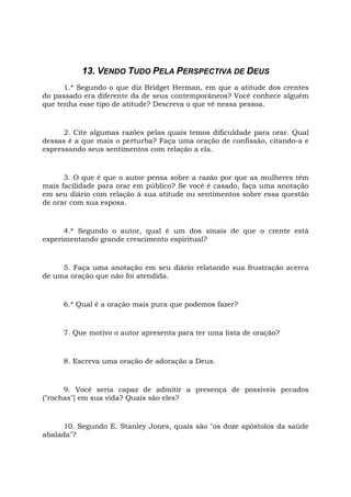13. VENDO TUDO PELA PERSPECTIVA DE DEUS
1.* Segundo o que diz Bridget Herman, em que a atitude dos crentes
do passado era diferente da de seus contemporâneos? Você conhece alguém
que tenha esse tipo de atitude? Descreva o que vê nessa pessoa.
2. Cite algumas razões pelas quais temos dificuldade para orar. Qual
dessas é a que mais o perturba? Faça uma oração de confissão, citando-a e
expressando seus sentimentos com relação a ela.
3. O que é que o autor pensa sobre a razão por que as mulheres têm
mais facilidade para orar em público? Se você é casado, faça uma anotação
em seu diário com relação à sua atitude ou sentimentos sobre essa questão
de orar com sua esposa.
4.* Segundo o autor, qual é um dos sinais de que o crente está
experimentando grande crescimento espiritual?
5. Faça uma anotação em seu diário relatando sua frustração acerca
de uma oração que não foi atendida.
6.* Qual é a oração mais pura que podemos fazer?
7. Que motivo o autor apresenta para ter uma lista de oração?
8. Escreva uma oração de adoração a Deus.
9. Você seria capaz de admitir a presença de possíveis pecados
("rochas"] em sua vida? Quais são eles?
10. Segundo E. Stanley Jones, quais são "os doze apóstolos da saúde
abalada"?
 
