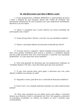 14. UM DESCANSO QUE NÃO É MERO LAZER
1. O que proporcionou a William Wilberforce a oportunidade de parar
e fazer o balanço de sua situação, diante das "ondas de ambição" que
ameaçavam dominá-lo? Se você já passou por uma experiência semelhante,
descreva-a em seu diário.
2.* Qual é o paradoxo que o autor observa em nossa sociedade tão
preocupada com o lazer?
3.* Como foi que Deus "fechou o circuito" em sua atividade criadora?
4.* Qual é o principal objetivo do descanso instituído por Deus?
5.* O autor escreve o seguinte: "Quem trabalha incessantemente, sem
fazer uma parada verdadeira para buscar o sentido e o propósito daquilo
que faz, pode aumentar bem sua conta bancária e melhorar sua reputação
profissional". E o que mais isso causa também?
6. Você está gozando do descanso que nos proporciona reafirmar as
"verdades básicas"? Se não, o que deve fazer para que isso aconteça?
7. O que você precisa fazer para gozar o descanso que tem como
objetivo redefinir sua missão na vida?
8.* Segundo o autor, qual deve ser o conteúdo do descanso sabático?
9. Como você e seu cônjuge poderiam planejar um sabá especial para
ambos?
10. Faça uma anotação em seu diário acerca das idéias e conceitos
básicos que absorveu lendo e estudando este livro. Em seguida, acrescente
os principais resultados, se colocou em prática os atos e atitudes aqui
recomendados.
 