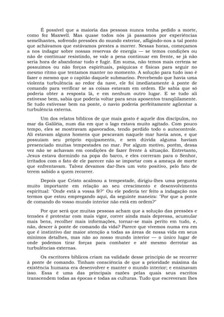 É possível que a maioria das pessoas nunca tenha pedido a morte,
como fez Maxwell. Mas quase todos nós já passamos por experiências
semelhantes, sofrendo pressões do mundo exterior, afligindo-nos a tal ponto
que achávamos que estávamos prestes a morrer. Nessas horas, começamos
a nos indagar sobre nossas reservas de energia — se temos condições ou
não de continuar resistindo, se vale a pena continuar em frente, se já não
seria hora de abandonar tudo e fugir. Em suma, não temos mais certeza se
possuímos ou não forças espirituais, psíquicas e físicas para seguir no
mesmo ritmo que tentamos manter no momento. A solução para tudo isso é
fazer o mesmo que o capitão daquele submarino. Percebendo que havia uma
violenta turbulência ao redor da nave, ele foi imediatamente à ponte de
comando para verificar se as coisas estavam em ordem. Ele sabia que só
poderia obter a resposta lá, e em nenhum outro lugar. E se tudo ali
estivesse bem, sabia que poderia voltar para seus aposentos tranqüilamente.
Se tudo estivesse bem na ponte, o navio poderia perfeitamente agüentar a
turbulência externa.
Um dos relatos bíblicos de que mais gosto é aquele dos discípulos, no
mar da Galiléia, num dia em que o lago estava muito agitado. Com pouco
tempo, eles se mostravam apavorados, tendo perdido todo o autocontrole.
Ali estavam alguns homens que pescavam naquele mar havia anos, e que
possuíam seu próprio equipamento, e sem dúvida alguma haviam
presenciado muitas tempestades no mar. Por algum motivo, porém, dessa
vez não se achavam em condições de fazer frente à situação. Entretanto,
Jesus estava dormindo na popa do barco, e eles correram para o Senhor,
irritados com o fato de ele parecer não se importar com a ameaça de morte
que enfrentavam. Talvez devamos dar-lhes um voto positivo, pelo fato de
terem sabido a quem recorrer.
Depois que Cristo acalmou a tempestade, dirigiu-lhes uma pergunta
muito importante em relação ao seu crescimento e desenvolvimento
espiritual: "Onde está a vossa fé?" Ou ele poderia ter feito a indagação nos
termos que estou empregando aqui, da seguinte maneira: "Por que a ponte
de comando do vosso mundo interior não está em ordem?"
Por que será que muitas pessoas acham que a solução das pressões e
tensões é protestar com mais vigor, correr ainda mais depressa, acumular
mais bens, recolher mais informações, tornar-se mais perito em tudo, e,
não, descer à ponte de comando da vida? Parece que vivemos numa era em
que é instintivo dar maior atenção a todas as áreas de nossa vida em seus
mínimos detalhes, mas não ao nosso mundo interior — o único lugar de
onde podemos tirar forças para combater e até mesmo derrotar as
turbulências externas.
Os escritores bíblicos criam na validade desse princípio de se recorrer
à ponte de comando. Tinham consciência de que a prioridade máxima da
existência humana era desenvolver e manter o mundo interior; e ensinavam
isso. Essa é uma das principais razões pelas quais seus escritos
transcendem todas as épocas e todas as culturas. Tudo que escreveram lhes
 