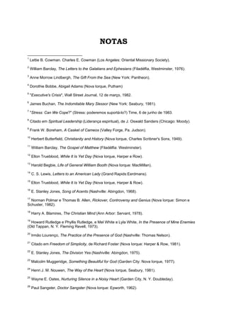 NOTAS
1
Lettie B. Cowman. Charles E. Cowman (Los Angeles: Oriental Missionary Society).
2
William Barclay, The Letters to the Galatians and Ephesians (Filadélfia, Westminster, 1976).
3
Anne Morrow Lindbergh, The Gift From the Sea (New York: Pantheon).
4
Dorothie Bobbe, Abigail Adams (Nova Iorque, Putham)
5
"Executive's Crisis", Wall Street Journal, 12 de março, 1982.
6
James Buchan, The Indomitable Mary Slessor (New York: Seabury, 1981).
7
"Stress: Can We Cope?" (Stress: poderemos suportá-lo?) Time, 6 de junho de 1983.
8
Citado em Spiritual Leadership (Liderança espiritual), de J. Oswald Sanders (Chicago: Moody).
9
Frank W. Boreham, A Casket of Cameos (Valley Forge, Pa. Judson).
10
Herbert Butterfield, Christianity and History (Nova Iorque, Charles Scribner's Sons, 1949).
11
Wiiliam Barclay, The Gospel of Matthew (Filadélfia: Westminster).
12
Elton Trueblood, While It Is Yet Day (Nova Iorque, Harper e Row).
13
Harold Begbie, Life of General William Booth (Nova Iorque: MacMillan).
14
C. S. Lewis, Letters to an American Lady (Grand Rapids:Eerdmans).
15
Elton Trueblood, While It Is Yet Day (Nova Iorque, Harper & Row).
16
E. Stanley Jones, Song of Acents (Nashville: Abingdon, 1968).
17
Norman Polmar e Thomas B. Allen, Rickover, Controversy and Genius (Nova Iorque: Simon e
Schuster, 1982).
18
Harry A. Blamires, The Christian Mind (Ann Arbor: Servant, 1978).
19
Howard Rutledge e Phyllis Rutledge, e Mel White e Lyla White, In the Presence of Mine Enemies
(Old Tappan, N. Y. Fleming Revell, 1973).
20
Irmão Lourenço, The Practice of the Presence of God (Nashville: Thomas Nelson).
21
Citado em Freedom of Simplicity, de Richard Foster (Nova Iorque: Harper & Row, 1981).
22
E. Stanley Jones, The Division Yes (Nashiville: Abingdon, 1975).
23
Malcolm Muggeridge, Something Beautiful for God (Garden City: Nova Iorque, 1977).
24
Henri J. M. Nouwen, The Way of the Heart (Nova Iorque, Seabury, 1981).
25
Wayne E. Oates, Nurturing Silence in a Noisy Heart (Garden City, N. Y. Doubleday).
26
Paul Sangster, Doctor Sangster (Nova Iorque: Epworth, 1962).
 