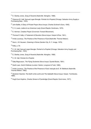 27
E. Stanley Jones, Song of Ascents (Nashville: Abingdon, 1968).
28
Clarence W. Hall, Samuel Logan Brengle: Portrait of a Prophet (Chicago: Salvation Army Supply e
Purchasing Dept., 1933).
29
John Baillie, A Diary of Private Prayer (Nova Iorque: Charles Scribner's Sons, 1949).
30
C. S. Lewis, Letters to an American Lady (Grand Rapids: Eerdmans, 1975).
31
E. Herman, Creative Prayer (Cincinnati: Forward Movement).
32
Thomas R. Kelly, A Testament of Devotion (Nova Iorque: Harper & Row, 1941).
33
Irmão Lourenço, The Practice of the Presence of God (Nashville: Thomas Nelson).
34
Henri J. M. Nouwen, Clowning in Rome (Garden City, N. Y. Image, 1979).
35
Kelly, p. 54.
36
C. W. Hall, Samuel Logan Brengle: Portrait of a Prophet (Chicago: Salvation Army Supply and
Purchasing Dpt., 1933).
37
E. Stanley Jones, Song of Ascents (Nashville: Abingdon, 1968).
38
C. W. Hall, Portrait of a Prophet.
39
Sally Magnusson, The Flying Scotsman (Nova Iorque: Quartet Books, 1981).
40
Garth Lean, God's Politician (London: Darton, Longman & Todd, 1980).
41
Irmão Lourenço, The Practice of the Presence of God, tradução de E. M. Blaiklock (Nashville:
Thomas Nelson, 1982).
42
Abraham Heschel, The Earth is the Lord's and The Sabbatth (Nova Iorque: Harper, Torchbooks,
1966).
43
Hugh Evan Hopkins, Charles Simeon of Cambridge (Grand Rapids: Eerd-mans, 1977).
 
