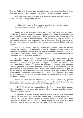 fora revelado pelo Criador que nos criou com essa estrutura, isto é, tudo
funciona melhor de dentro para fora, do mundo interior para o exterior.
Um dos escritores de Provérbios expressa esse princípio acerca do
mundo interior nos seguintes termos:
"Sobre tudo o que se deve guardar, guarda o teu coração, porque
dele procedem as fontes da vida." (Pv 4.23)
Com uma única sentença, esse escritor nos comunica uma admirável
revelação. Chama de "coração" ao que eu chamo de "ponte de comando". Ele
vê o coração como uma nascente, e dá a entender que dessa nascente
brotam as energias, o discernimento e as forças que não sucumbem à
turbulência externa; pelo contrário, elas a derrotam. Guarde seu coração,
diz ele, e ele se tornará uma fonte de vida, da qual poderão beber você e os
outros.
Mas o que significa "guardar" o coração? Primeiro, o escritor mostra
claramente sua preocupação em que o coração seja protegido de influências
externas que possam prejudicá-lo. Está preocupado também com a força e o
desenvolvimento que o coração precisa ter para aumentar sua capacidade de
comunicar ordem à vida do indivíduo.
Mas por trás de todas essas deduções que podemos fazer a partir
dessa metáfora, está o fato de que cada crente tem que tomar, com firmeza e
deliberação, a decisão de guardar o coração — a "ponte de comando" da
vida. Precisamos tomar a decisão de guardar o coração. Não devemos
deduzir que ele é naturalmente íntegro e fértil; essas qualidades têm que ser
preservadas e resguardadas nele. Precisamos lembrar também o que fez
aquele capitão do submarino, quando percebeu que algo anormal estava
acontecendo: dirigiu-se imediatamente à ponte de comando. Por quê?
Porque sabia que ali se centralizavam todos os recursos ao seu dispor para
enfrentar o perigo.
Paulo faz essa mesma observação, no Novo Testamento, quando
conclama os cristãos a não se conformarem "com este século (exterior), mas
transformai-vos pela renovação da vossa mente" (Rm 12.2).
J. B. Phillips traduziu essas palavras de Paulo nos seguintes termos:
"Que o mundo que nos rodeia não nos comprima nos seus próprios moldes."
(Cartas às igrejas Novas)
O apóstolo expressa aí uma verdade eterna. Ele diz que precisamos
fazer a decisão acertada. Será que vamos pôr ordem no nosso mundo
interior para que ele possa exercer influência sobre o exterior. Ou vamos
negligenciar nossa vida interior, e dessa forma permitir que o exterior
comande tudo? É outra decisão que temos de tomar diariamente.
 