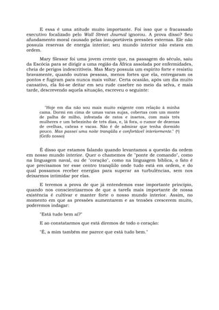 E essa é uma atitude muito importante. Foi isso que o fracassado
executivo focalizado pelo Wall Street Journal ignorou. A prova disso? Seu
afundamento moral causado pelas insuportáveis pressões externas. Ele não
possuía reservas de energia interior; seu mundo interior não estava em
ordem.
Mary Slessor foi uma jovem crente que, na passagem do século, saiu
da Escócia para se dirigir a uma região da África assolada por enfermidades,
cheia de perigos indescritíveis. Mas Mary possuía um espírito forte e resistiu
bravamente, quando outras pessoas, menos fortes que ela, entregaram os
pontos e fugiram para nunca mais voltar. Certa ocasião, após um dia muito
cansativo, ela foi-se deitar em seu rude casebre no meio da selva, e mais
tarde, descrevendo aquela situação, escreveu o seguinte:
"Hoje em dia não sou mais muito exigente com relação à minha
cama. Dormi em cima de umas varas sujas, cobertas com um monte
de palha de milho, infestada de ratos e insetos, com mais três
mulheres e um bebezinho de três dias, e, lá fora, o rumor de dezenas
de ovelhas, cabras e vacas. Não é de admirar que tenha dormido
pouco. Mas passei uma noite tranqüila e confortável interiormente." (6)
(Grifo nosso)
É disso que estamos falando quando levantamos a questão da ordem
em nosso mundo interior. Quer o chamemos de "ponte de comando", como
na linguagem naval, ou de "coração", como na linguagem bíblica, o fato é
que precisamos ter esse centro tranqüilo onde tudo está em ordem, e do
qual possamos receber energias para superar as turbulências, sem nos
deixarmos intimidar por elas.
E teremos a prova de que já entendemos esse importante princípio,
quando nos conscientizarmos de que a tarefa mais importante de nossa
existência é cultivar e manter forte o nosso mundo interior. Assim, no
momento em que as pressões aumentarem e as tensões crescerem muito,
poderemos indagar:
"Está tudo bem aí?"
E ao constatarmos que está diremos de todo o coração:
"É, a mim também me parece que está tudo bem."
 