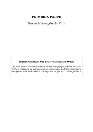 PRIMEIRA PARTE
Nossa Motivação de Vida
Recado Para Quem Não Está com a Casa em Ordem
Se meu mundo interior estiver em ordem será porque já reconheci que
tenho a tendência de agir segundo os esquemas e padrões criados pelo
meu passado desordenado, e não segundo os que são criados por Deus.
 