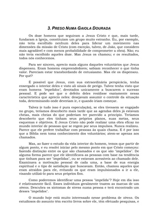 3. PRESO NUMA GAIOLA DOURADA
Os doze homens que seguiram a Jesus Cristo e que, mais tarde,
fundaram a Igreja, constituíam um grupo muito estranho. Eu, por exemplo,
não teria escolhido nenhum deles para liderar um movimento nas
dimensões da missão de Cristo (com exceção, talvez, de João, que considero
mais agradável e com menos probabilidade de comprometer a obra). Não; eu
não teria escolhido aqueles doze. Mas Jesus os chamou; e os resultados,
todos nós conhecemos.
Para ser sincero, aprecio mais alguns daqueles voluntários que Jesus
dispensou. Eram homens empreendedores; sabiam reconhecer o que tinha
valor. Pareciam estar transbordando de entusiasmo. Mas ele os dispensou.
Por quê?
É possível que Jesus, com sua extraordinária perspicácia, tenha
enxergado o interior deles e visto ali sinais de perigo. Talvez tenha visto que
eram homens "impelidos", devotados unicamente a buscarem o sucesso
pessoal. E pode ser que o defeito deles residisse exatamente nessa
característica que aprecio neles: desejavam assumir o controle da situação
toda, determinando onde deveriam ir, e quando iriam começar.
Talvez (e tudo isso é pura especulação), se eles tivessem se engajado
no grupo, teríamos descoberto mais tarde que as agendas deles já estavam
cheias, mais cheias do que poderiam ter parecido a princípio. Teríamos
descoberto que eles tinham seus próprios planos, suas metas, seus
esquemas e objetivos. E Jesus Cristo não pode realizar uma obra eficaz no
mundo interior de pessoas que se regem por seus impulsos. Nunca realizou.
Parece que ele prefere trabalhar com pessoas às quais chama. E é por isso
que a Bíblia nem toma conhecimento dos voluntários; atem-se apenas aos
chamados.
Mas, ao fazer o estudo da vida interior do homem, temos que partir de
algum ponto, e eu resolvi iniciar pelo mesmo ponto em que Cristo começou:
fazendo distinção entre os que são chamados e os que são "impelidos". De
alguma forma parece que ele identificava as pessoas com base na tendência
que tinham para ser "impelidas", ou se estavam acessíveis ao chamado dele.
Examinava a motivação pessoal de cada uma, a base de sua energia
espiritual e o tipo de satisfação que buscavam. Então, chamou aqueles que
eram atraídos para ele, evitando os que eram impulsionados a ir a ele,
visando utilizá-lo para seus próprios fins.
Como poderemos identificar uma pessoa "impelida"? Hoje em dia isso
é relativamente fácil. Esses indivíduos geralmente trazem as marcas de um
stress. Descubra os sintomas de stress numa pessoa e terá encontrado um
desses "impelidos".
O mundo hoje está muito interessado nesse problema de stress. Os
estudiosos do assunto têm escrito livros sobre ele, têm efetuado pesquisas, e
 