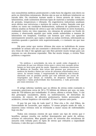 nos consultórios médicos praticamente a toda hora há alguém com dores no
peito ou distúrbios estomacais. Muitos são os que se dedicam totalmente ao
estudo dele. Os cientistas tentam medir o stress através de testes em
laboratórios, onde submetem diversos tipos de material a variadas condições
de pressão, temperatura e vibração. Os engenheiros industriais analisam
seus efeitos nas estruturas e motores de carros e aviões, fazendo com que
rodem ou voem em condições desfavoráveis, milhares de quilômetros. E a
ciência analisa as formas de stress a que são submetidos os seres humanos,
realizando testes em vôos espaciais, em câmaras de pressão no fundo do
oceano, e observando aqueles que estão sendo submetidos a exames de
laboratório em hospitais. Conheço um homem que criou um aparelho
extremamente sensível, que capta e mede as ondas cerebrais, informando ao
cientista quando o paciente está superestressado, e o instante em que isso
ocorre.
Dá para notar que nestes últimos dez anos os indivíduos de nossa
sociedade se acham sob um constante e destrutivo estado de stress, já que
seu ritmo de vida é tão agitado que não lhes permite muito tempo para um
repouso ou um descanso reparador. Não faz muito tempo, a revista Time
publicou o seguinte:
"Os médicos e autoridades da área de saúde estão chegando à
conclusão de que nos últimos trinta anos o stress tem causado sérias
baixas no bem-estar geral da nação. Segundo a Academia Americana
de Médicos de Família, dois terços das pessoas que procuram os
médicos da família o fazem por causa de sintomas relacionados com o
stress. Ao mesmo tempo, o empresariado da indústria está ficando
alarmado com as pesadas perdas que está sofrendo por causa de
empregados que faltam ao trabalho, de despesas médicas das
empresas e baixa produtividade dos funcionários, e tudo provocado
por esses sintomas." (7)
O artigo informa também que os efeitos do stress estão custando à
economia americana cerca de 50 a 75 bilhões de dólares por ano, ou seja,
mais de 750 dólares por trabalhador. O stress, afirma a revista Time, "é um
dos principais causadores, direta ou indiretamente, de distúrbios da
coronária, de câncer, de afecções pulmonares, lesões provocadas por
acidentes, cirrose hepática e de suicídio". E isso é apenas uma parte.
O que há por trás de tudo isso? A Time cita o Dr. Joel Elkes, da
Universidade de Louisville, que explica: "O nosso próprio modo de vida, a
maneira como vivemos está se revelando a maior causa de enfermidades
hoje em dia."
Todos nós estamos cientes de que existe um tipo de stress que é
benéfico, porque resulta em melhor desempenho por parte de atletas,
artistas ou executivos. Mas grande parte do interesse dos estudiosos do
assunto está voltada para os tipos de stress que reduzem a capacidade
humana, e não dos que a melhoram.
 