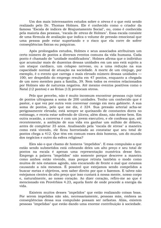 Um dos mais interessantes estudos sobre o stress é o que está sendo
realizado pelo Dr. Thomas Holmes. Ele é conhecido como o criador da
famosa "Escala de índices de Reajustamento Social", ou, como é conhecida
pela maioria das pessoas, "escala de stress de Holmes". Essa escala consiste
de uma fórmula de avaliação que indica o volume de pressão emocional que
uma pessoa pode estar suportando e o risco que ela corre de sofrer
conseqüências físicas ou psíquicas.
Após prolongados estudos, Holmes e seus associados atribuíram um
certo número de pontos a diversos eventos comuns da vida humana. Cada
ponto é chamado de "unidade modificadora". Holmes afirma que o indivíduo
que acumular mais de duzentas dessas unidades em um ano está sujeito a
um ataque cardíaco, um colapso nervoso, ou a uma redução na sua
capacidade normal de atuação na sociedade. A morte de um cônjuge, por
exemplo, é o evento que carrega o mais elevado número dessas unidades —
100; ser despedido do emprego resulta em 47 pontos, enquanto a chegada
de um novo membro para a família, 39. Nem todos os eventos relacionados
por Holmes são de natureza negativa. Até mesmo eventos positivos como o
Natal (12 pontos) e as férias (13) provocam stress.
Pelo que percebo, não é muito incomum encontrar pessoas cujo total
de pontos ultrapassa a soma de 200 unidades. Tenho um conhecido que é
pastor, e que vez por outra vem conversar comigo em meu gabinete. A sua
soma de pontos, pelo que me diz, é 324. Sua pressão arterial acha-se
perigosamente elevada; está sempre se queixando de constantes dores no
estômago, e receia estar sofrendo de úlcera; além disso, não dorme bem. Em
outra ocasião, a conversa é com um jovem executivo, e ele confessa que, até
recentemente, a ambição de sua vida era ganhar um milhão de dólares,
antes de completar 35 anos. Analisando pela "escala de stress" a maneira
como está vivendo, ele ficou horrorizado ao constatar que seu total de
pontos chega a 412. Que têm em comum esses dois homens, um do mundo
dos negócios e outro da esfera religiosa?
Eles são o que chamo de homens "impelidos". E essa compulsão a que
estão sendo submetidos está cobrando deles um alto preço e seu total de
pontos na escala é apenas uma representação numérica desse fato.
Emprego a palavra "impelidos" não somente porque descreve a maneira
como ambos estão vivendo, mas porque retrata também o modo como
muitos de nós estamos agindo, não encarando de frente o mal que estamos
causando a nós mesmos. É possível que estejamos sendo compelidos a
buscar metas e objetivos, sem saber direito por que o fazemos. E talvez não
estejamos cientes do alto preço que isso custará à nossa mente, nosso corpo
e, naturalmente, ao nosso coração. Ao dizer coração, refiro-me ao que é
mencionado em Provérbios 4.23, aquela fonte de onde procede a energia da
vida.
Existem muitos desses "impelidos" que estão realizando coisas boas.
Por serem impelidas não são, necessariamente, pessoas más, embora as
conseqüências dessa sua compulsão possam ser nefastas. Aliás, existem
pessoas "impelidas" que estão dando uma enorme contribuição à sociedade.
 