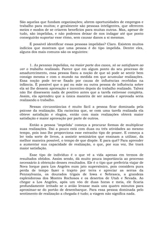 São aquelas que fundam organizações; abrem oportunidades de empregos e
trabalho para muitos; e geralmente são pessoas inteligentes, que oferecem
meios e modos de se criarem benefícios para muitas outras. Mas, apesar de
tudo, são impelidas, e não podemos deixar de nos indagar até que ponto
conseguirão suportar esse ritmo, sem causar danos a si mesmas.
É possível identificar essas pessoas impelidas? Claro. Existem muitos
indícios que mostram que uma pessoa é do tipo impelida. Dentre eles,
alguns dos mais comuns são os seguintes:
1. As pessoas impelidas, na maior parte dos casos, só se satisfazem ao
ver o trabalho realizado. Parece que em algum ponto do seu processo de
amadurecimento, essa pessoa fixou a noção de que só pode se sentir bem
consigo mesma e com o mundo na medida em que acumular realizações.
Essa noção pode ter-se fixado por causa de influências recebidas na
infância. É possível que o pai ou mãe ou outra pessoa de influência sobre
ela só lhe dessem aprovação e incentivo depois do trabalho realizado. Talvez
não lhe dissessem nada de positivo antes que a tarefa estivesse completa.
Assim, ela aprendeu que a única maneira de ser amada e aprovada seria
realizando o trabalho.
Nessas circunstâncias é muito fácil a pessoa ficar dominada pela
psicose da realização. Ela raciocina que, se com uma tarefa realizada ela
obteve satisfação e elogios, então com mais realizações obterá maior
satisfação e maior aprovação por parte de outros.
Então a pessoa "impelida" começa a procurar formas de multiplicar
suas realizações. Daí a pouco está com duas ou três atividades ao mesmo
tempo, pois isso lhe proporciona esse estranho tipo de prazer. E começa a
ler toda sorte de livros, a assistir seminários que ensinam a utilizar, da
melhor maneira possível, o tempo de que dispõe. E para quê? Para aprender
a aumentar sua capacidade de realização, o que, por sua vez, lhe trará
maior satisfação.
Esse tipo de indivíduo é o que vê a vida apenas em termos de
resultados obtidos. Assim sendo, dá muito pouca importância ao processo
necessário à obtenção desses resultados. Ele é o tipo que preferiria viajar de
Nova Iorque para Los Angeles num jato supersônico, pois considera pura
perda de tempo fazer o trajeto por terra e apreciar as serras da
Pennsylvania, os dourados trigais de Iowa e Nebrasca, a grandeza
esplendorosa dos Montes Rochosos e os desertos de Utah e Nevada. Ao
chegar a Los Angeles, após um vôo de duas horas e meia, ele ficaria
profundamente irritado se o avião levasse mais uns quatro minutos para
aproximar-se do portão de desembarque. Para essa pessoa dominada pelo
sentimento de realização a chegada é tudo; a viagem não significa nada.
 