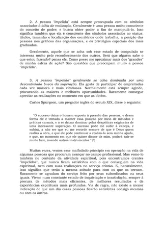 2. A pessoa "impelida" está sempre preocupada com os símbolos
associados à idéia de realização. Geralmente é uma pessoa muito consciente
do conceito de poder; e busca obter poder a fim de manipulá-lo. Isso
significa também que ela é consciente dos símbolos associados ao status:
títulos, tamanho e localização dos escritórios onde trabalha, a posição das
pessoas nos gráficos das organizações, e os privilégios especiais dos mais
graduados.
Geralmente, aquele que se acha sob esse estado de compulsão se
interessa muito pelo reconhecimento dos outros. Será que alguém sabe o
que estou fazendo? pensa ele. Como posso me aproximar mais dos "grandes"
de minha esfera de ação? São questões que preocupam muito a pessoa
"impelida".
3. A pessoa "impelida" geralmente se acha dominada por uma
descontrolada busca da superação. Ela gosta de participar de empreitadas
cada vez maiores e mais vitoriosas. Normalmente está sempre agindo,
procurando as maiores e melhores oportunidades. Raramente consegue
apreciar as realizações no momento em que as obtém.
Carlos Spurgeon, um pregador inglês do século XIX, disse o seguinte:
"O sucesso deixa o homem exposto à pressão das pessoas, e dessa
forma ele ê tentado a manter essa posição por meio de métodos e
práticas carnais, e a se deixar dominar pelas despóticas exigências de
uma incessante superação. O sucesso pode me subir à cabeça, e
subirá, a não ser que eu me recorde sempre de que é Deus quem
realiza a obra, e que ele pode continuar a realizá-la sem minha ajuda,
e que, no momento em que ele quiser dispor de mim, poderá sair-se
muito bem, usando outros instrumentos." (8)
Muitas vezes, vemos esse malfadado princípio em operação na vida de
algumas pessoas que procuram avançar no campo profissional. Mas vemo-lo
também no contexto da atividade espiritual, pois encontramos crentes
"impelidos", que nunca ficam satisfeitos com o que conseguem na vida
espiritual, nem com suas realizações no serviço cristão. E, naturalmente,
isso significa que terão a mesma atitude para com os que os cercam.
Raramente se agradam do serviço feito por seus subordinados ou seus
iguais. Vivem num constante estado de inquietação e insatisfação, sempre à
procura de métodos mais eficientes, de melhores resultados e de
experiências espirituais mais profundas. Via de regra, não existe a menor
indicação de que um dia essas pessoas ficarão satisfeitas consigo mesmas
ou com os outros.
 