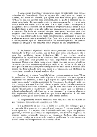 4. As pessoas "impelidas" parecem ter pouca consideração para com os
princípios de honestidade. Elas se acham tão envolvidas na busca do
sucesso, na ânsia de realizar, que quase não têm tempo para parar e
verificar se seu ser interior está acompanhando de perto o processo que se
passa no exterior. De um modo geral, ele não o acompanha, e cria-se uma
lacuna cada vez maior entre os dois. E é aí que ocorre o desrespeito à
integridade. Essas pessoas vão se tornando progressivamente mais e mais
fraudulentas; e o pior é que não ludibriam apenas a outros, mas também a
si mesmas. Na ânsia de avançar sempre, sem parar, mentem para elas
próprias, com relação às suas intenções. Dessa forma, seu sistema de
valores e sua integridade moral ficam comprometidos. Começam a fazer dos
atalhos para o sucesso um modo de vida. Para elas, a meta a ser alcançada
é tão importante, que seu senso de ética fica meio desgastado. As pessoas
"impelidas" chegam a nos assustar com o exagero do seu pragmatismo.
5. As pessoas "impelidas" muitas vezes possuem pouca ou nenhuma
habilidade no trato com outros. Dar-se bem com seus semelhantes não é
uma das qualidades desses indivíduos. Não é que tenham nascido
desprovidos da capacidade de se relacionar bem com os que os cercam, mas
é que, para eles, seus projetos são mais importantes do que os seres
humanos. Como seus olhos estão sempre fixos em suas metas e objetivos,
raramente prestam atenção àqueles que estão ao seu redor, a não ser que
estes possam ser utilizados para o atingimento de seus alvos. E quando uma
pessoa não tem utilidade para eles, passa a ser vista como um obstáculo ou
competidor, quando se trata de realizar algo.
Geralmente, a pessoa "impelida" deixa, em sua passagem, uma "fileira
de cadáveres". Embora no início alguns a louvassem por sua aparente
capacidade de liderança, o fato é que depois de algum tempo começam a
surgir casos cada vez mais numerosos de frustração e hostilidade, pois eles
percebem que a pessoa "impelida" não se importa muito com o bem-estar e o
aperfeiçoamento dos seres humanos. Logo se nota que acima de tudo está
aquela "importante e inalterável" agenda. E é assim que os colegas e
subordinados daquele indivíduo, um a um, vão pouco a pouco se afastando
dele, esgotados, desiludidos, sentindo que foram explorados. E não será
surpresa ouvir alguém dizer acerca de uma pessoa dessas:
"É simplesmente horrível trabalhar com ele; mas não há dúvida de
que realmente consegue que o serviço seja feito."
E é justamente aí que está o ponto de atrito. Ele consegue que o
serviço seja feito, mas, no processo, destrói pessoas. E cria um quadro não
muito agradável. E o aspecto mais irônico de tudo isso, e que não pode ser
ignorado, é que em quase todas as organizações, seculares ou religiosas, há
pessoas assim, ocupando posições de liderança. Embora elas sempre
carreguem consigo as sementes de possíveis problemas de relacionamento,
muitas vezes são indispensáveis ao trabalho em si.
 