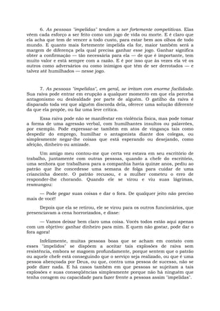 6. As pessoas "impelidas" tendem a ser fortemente competitivas. Elas
vêem cada esforço a ser feito como um jogo de vida ou morte. E é claro que
ela acha que tem de vencer a todo custo, para estar bem aos olhos de todo
mundo. E quanto mais fortemente impelida ela for, maior também será a
margem de diferença pela qual precisa ganhar esse jogo. Ganhar significa
obter a confirmação — tão necessária para ela — de que é importante, tem
muito valor e está sempre com a razão. E é por isso que às vezes ela vê os
outros como adversários ou como inimigos que têm de ser derrotados — e
talvez até humilhados — nesse jogo.
7. As pessoas "impelidas", em geral, se irritam com enorme facilidade.
Sua raiva pode entrar em erupção a qualquer momento em que ela perceba
antagonismo ou deslealdade por parte de alguém. O gatilho da raiva é
disparado toda vez que alguém discorda dela, oferece uma solução diferente
da que ela propõe, ou faz uma leve crítica.
Essa raiva pode não se manifestar em violência física, mas pode tomar
a forma de uma agressão verbal, com humilhantes insultos ou palavrões,
por exemplo. Pode expressar-se também em atos de vingança tais como
despedir do emprego, humilhar o antagonista diante dos colegas, ou
simplesmente negar-lhe coisas que está esperando ou desejando, como
afeição, dinheiro ou amizade.
Um amigo meu contou-me que certa vez estava em seu escritório de
trabalho, juntamente com outras pessoas, quando a chefe do escritório,
uma senhora que trabalhava para a companhia havia quinze anos, pediu ao
patrão que lhe concedesse uma semana de folga para cuidar de uma
criancinha doente. O patrão recusou, e a mulher cometeu o erro de
responder-lhe chorando. Quando ele se virou e viu suas lágrimas,
resmungou:
— Pode pegar suas coisas e dar o fora. De qualquer jeito não preciso
mais de você!
Depois que ela se retirou, ele se virou para os outros funcionários, que
presenciavam a cena horrorizados, e disse:
— Vamos deixar bem claro uma coisa. Vocês todos estão aqui apenas
com um objetivo: ganhar dinheiro para mim. E quem não gostar, pode dar o
fora agora!
Infelizmente, muitas pessoas boas que se acham em contato com
esses "impelidos" se dispõem a aceitar tais explosões de raiva sem
resistência, embora se magoem profundamente, porque sentem que o patrão
ou aquele chefe está conseguindo que o serviço seja realizado, ou que é uma
pessoa abençoada por Deus, ou que, contra uma pessoa de sucesso, não se
pode dizer nada. E há casos também em que pessoas se sujeitam a tais
explosões e suas conseqüências simplesmente porque não há ninguém que
tenha coragem ou capacidade para fazer frente a pessoas assim "impelidas".
 