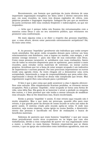 Recentemente, um homem que participa da junta diretora de uma
importante organização evangélica me falou sobre o diretor executivo dela
que, em suas reuniões, às vezes tem dessas explosões de cólera, com
palavras pesadas e linguagem imprópria. Indaguei-lhe por que os membros
da junta aceitavam dele essa conduta freqüente e indesculpável, ao que me
respondeu:
— Acho que é porque todos nós ficamos tão entusiasmados com a
maneira como Deus o usa no seu ministério público, que relutamos em
promover uma confrontação.
Há mais alguma coisa a se dizer a respeito das pessoas impelidas,
que, a essa altura, devem estar parecendo extremamente antipáticas? Há;
há mais uma coisa.
8. As pessoas "impelidas" geralmente são indivíduos que estão sempre
muito atarefados. Em geral, estão ocupados demais para cultivar um bom
relacionamento com familiares, com a esposa ou marido, com amigos, e até
mesmo consigo mesmos — para não falar de sua comunhão com Deus.
Como essas pessoas raramente se satisfazem com suas realizações, fazem
uso de todos os minutos disponíveis para se aprimorar, para assistir a mais
reuniões, para estudar novos materiais de interesse, ou iniciar outros
projetos. Acreditam que ter a fama de estar sempre ocupado é um indicativo
de importância e sucesso pessoal. Por isso procuram impressionar os outros
tendo uma agenda cheia. Às vezes chegam até a demonstrar uma certa
autopiedade, lamentando a carga de responsabilidades que pesa sobre elas,
expressando o desejo de libertar-se dessa vida complicada que levam. Mas
experimente sugerir-lhes uma solução para o problema!
O fato é que a pior coisa que pode acontecer a elas é alguém oferecer-
lhes uma solução. Elas simplesmente ficariam perdidas, se tivessem menos
ocupações. Para a pessoa "impelida", estar ocupada se torna uma forma de
vida, uma idéia fixa. Ela gosta de se lamentar e atrair a piedade ou simpatia
dos outros, e é bem provável que não tenha a menor intenção de modificar
essa situação. Mas se lhe dissermos isso, ficará encolerizada.
Então a pessoa "impelida" é assim. E esse retrato aqui traçado não é
muito simpático. Mas o que mais me preocupa, quando olho para esse
retrato, é que grande parte da direção de nosso mundo se acha nas mãos de
gente assim. O sistema criado pelo mundo apóia-se nelas. E onde isso
acontece, seja numa empresa, numa igreja ou numa família, o desenvolvi-
mento das pessoas é sacrificado em favor de realizações e busca de
benefícios materiais.
Sabemos de pastores que eram homens "impelidos" e que por causa
disso prejudicaram muito seus co-pastores ou os leigos que com eles
trabalhavam, devido a essa compulsão de querer ver sua organização como
a maior, a melhor ou mais famosa. Existem empresários que se dizem
crentes, e que na igreja são conhecidos como indivíduos agradáveis, mas em
 