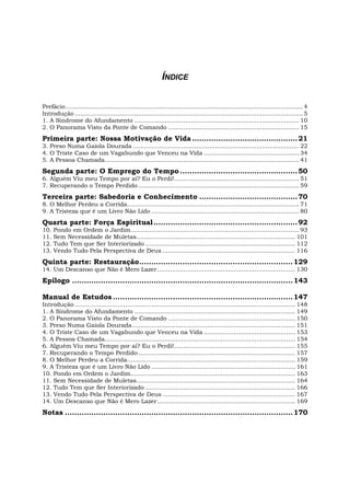 ÍNDICE
Prefácio............................................................................................................................... 4
Introdução .......................................................................................................................... 5
1. A Síndrome do Afundamento ........................................................................................ 10
2. O Panorama Visto da Ponte de Comando ...................................................................... 15
Primeira parte: Nossa Motivação de Vida............................................21
3. Preso Numa Gaiola Dourada ......................................................................................... 22
4. O Triste Caso de um Vagabundo que Venceu na Vida ................................................... 34
5. A Pessoa Chamada........................................................................................................ 41
Segunda parte: O Emprego do Tempo .................................................50
6. Alguém Viu meu Tempo por aí? Eu o Perdi!................................................................... 51
7. Recuperando o Tempo Perdido ...................................................................................... 59
Terceira parte: Sabedoria e Conhecimento .........................................70
8. O Melhor Perdeu a Corrida............................................................................................ 71
9. A Tristeza que é um Livro Não Lido ............................................................................... 80
Quarta parte: Força Espiritual............................................................92
10. Pondo em Ordem o Jardim.......................................................................................... 93
11. Sem Necessidade de Muletas..................................................................................... 101
12. Tudo Tem que Ser Interiorizado ................................................................................ 112
13. Vendo Tudo Pela Perspectiva de Deus ....................................................................... 116
Quinta parte: Restauração................................................................129
14. Um Descanso que Não é Mero Lazer.......................................................................... 130
Epílogo ............................................................................................143
Manual de Estudos ...........................................................................147
Introdução ...................................................................................................................... 148
1. A Síndrome do Afundamento ...................................................................................... 149
2. O Panorama Visto da Ponte de Comando .................................................................... 150
3. Preso Numa Gaiola Dourada ....................................................................................... 151
4. O Triste Caso de um Vagabundo que Venceu na Vida ................................................. 153
5. A Pessoa Chamada...................................................................................................... 154
6. Alguém Viu meu Tempo por aí? Eu o Perdi!................................................................. 155
7. Recuperando o Tempo Perdido .................................................................................... 157
8. O Melhor Perdeu a Corrida.......................................................................................... 159
9. A Tristeza que é um Livro Não Lido ............................................................................. 161
10. Pondo em Ordem o Jardim........................................................................................ 163
11. Sem Necessidade de Muletas..................................................................................... 164
12. Tudo Tem que Ser Interiorizado ................................................................................ 166
13. Vendo Tudo Pela Perspectiva de Deus ....................................................................... 167
14. Um Descanso que Não é Mero Lazer.......................................................................... 169
Notas ...............................................................................................170
 