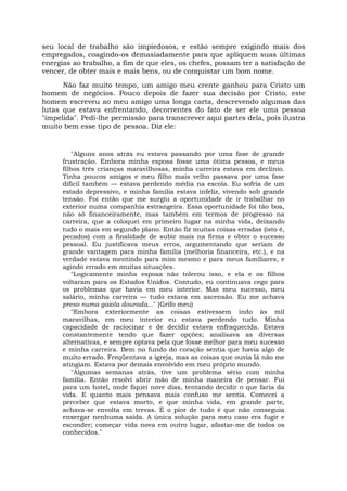 seu local de trabalho são impiedosos, e estão sempre exigindo mais dos
empregados, coagindo-os demasiadamente para que apliquem suas últimas
energias ao trabalho, a fim de que eles, os chefes, possam ter a satisfação de
vencer, de obter mais e mais bens, ou de conquistar um bom nome.
Não faz muito tempo, um amigo meu crente ganhou para Cristo um
homem de negócios. Pouco depois de fazer sua decisão por Cristo, este
homem escreveu ao meu amigo uma longa carta, descrevendo algumas das
lutas que estava enfrentando, decorrentes do fato de ser ele uma pessoa
"impelida". Pedi-lhe permissão para transcrever aqui partes dela, pois ilustra
muito bem esse tipo de pessoa. Diz ele:
"Alguns anos atrás eu estava passando por uma fase de grande
frustração. Embora minha esposa fosse uma ótima pessoa, e meus
filhos três crianças maravilhosas, minha carreira estava em declínio.
Tinha poucos amigos e meu filho mais velho passava por uma fase
difícil também — estava perdendo média na escola. Eu sofria de um
estado depressivo, e minha família estava infeliz, vivendo sob grande
tensão. Foi então que me surgiu a oportunidade de ir trabalhar no
exterior numa companhia estrangeira. Essa oportunidade foi tão boa,
não só financeiramente, mas também em termos de progresso na
carreira, que a coloquei em primeiro lugar na minha vida, deixando
tudo o mais em segundo plano. Então fiz muitas coisas erradas (isto é,
pecados) com a finalidade de subir mais na firma e obter o sucesso
pessoal. Eu justificava meus erros, argumentando que seriam de
grande vantagem para minha família (melhoria financeira, etc.), e na
verdade estava mentindo para mim mesmo e para meus familiares, e
agindo errado em muitas situações.
"Logicamente minha esposa não tolerou isso, e ela e os filhos
voltaram para os Estados Unidos. Contudo, eu continuava cego para
os problemas que havia em meu interior. Mas meu sucesso, meu
salário, minha carreira — tudo estava em ascensão. Eu me achava
preso numa gaiola dourada..." [Grifo meu)
"Embora exteriormente as coisas estivessem indo às mil
maravilhas, em meu interior eu estava perdendo tudo. Minha
capacidade de raciocinar e de decidir estava enfraquecida. Estava
constantemente tendo que fazer opções; analisava as diversas
alternativas, e sempre optava pela que fosse melhor para meu sucesso
e minha carreira. Bem no fundo do coração sentia que havia algo de
muito errado. Freqüentava a igreja, mas as coisas que ouvia lá não me
atingiam. Estava por demais envolvido em meu próprio mundo.
"Algumas semanas atrás, tive um problema sério com minha
família. Então resolvi abrir mão de minha maneira de pensar. Fui
para um hotel, onde fiquei nove dias, tentando decidir o que faria da
vida. E quanto mais pensava mais confuso me sentia. Comecei a
perceber que estava morto, e que minha vida, em grande parte,
achava-se envolta em trevas. E o pior de tudo é que não conseguia
enxergar nenhuma saída. A única solução para meu caso era fugir e
esconder; começar vida nova em outro lugar, afastar-me de todos os
conhecidos."
 