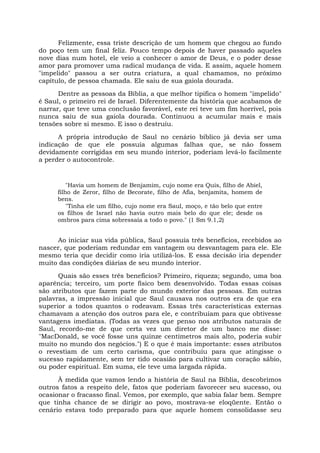 Felizmente, essa triste descrição de um homem que chegou ao fundo
do poço tem um final feliz. Pouco tempo depois de haver passado aqueles
nove dias num hotel, ele veio a conhecer o amor de Deus, e o poder desse
amor para promover uma radical mudança de vida. E assim, aquele homem
"impelido" passou a ser outra criatura, a qual chamamos, no próximo
capítulo, de pessoa chamada. Ele saiu de sua gaiola dourada.
Dentre as pessoas da Bíblia, a que melhor tipifica o homem "impelido"
é Saul, o primeiro rei de Israel. Diferentemente da história que acabamos de
narrar, que teve uma conclusão favorável, este rei teve um fim horrível, pois
nunca saiu de sua gaiola dourada. Continuou a acumular mais e mais
tensões sobre si mesmo. E isso o destruiu.
A própria introdução de Saul no cenário bíblico já devia ser uma
indicação de que ele possuía algumas falhas que, se não fossem
devidamente corrigidas em seu mundo interior, poderiam levá-lo facilmente
a perder o autocontrole.
"Havia um homem de Benjamim, cujo nome era Quis, filho de Abiel,
filho de Zeror, filho de Becorate, filho de Afia, benjamita, homem de
bens.
"Tinha ele um filho, cujo nome era Saul, moço, e tão belo que entre
os filhos de Israel não havia outro mais belo do que ele; desde os
ombros para cima sobressaía a todo o povo." (1 Sm 9.1,2)
Ao iniciar sua vida pública, Saul possuía três benefícios, recebidos ao
nascer, que poderiam redundar em vantagem ou desvantagem para ele. Ele
mesmo teria que decidir como iria utilizá-los. E essa decisão iria depender
muito das condições diárias de seu mundo interior.
Quais são esses três benefícios? Primeiro, riqueza; segundo, uma boa
aparência; terceiro, um porte físico bem desenvolvido. Todas essas coisas
são atributos que fazem parte do mundo exterior das pessoas. Em outras
palavras, a impressão inicial que Saul causava nos outros era de que era
superior a todos quantos o rodeavam. Essas três características externas
chamavam a atenção dos outros para ele, e contribuíam para que obtivesse
vantagens imediatas. (Todas as vezes que penso nos atributos naturais de
Saul, recordo-me de que certa vez um diretor de um banco me disse:
"MacDonald, se você fosse uns quinze centímetros mais alto, poderia subir
muito no mundo dos negócios.") E o que é mais importante: esses atributos
o revestiam de um certo carisma, que contribuiu para que atingisse o
sucesso rapidamente, sem ter tido ocasião para cultivar um coração sábio,
ou poder espiritual. Em suma, ele teve uma largada rápida.
À medida que vamos lendo a história de Saul na Bíblia, descobrimos
outros fatos a respeito dele, fatos que poderiam favorecer seu sucesso, ou
ocasionar o fracasso final. Vemos, por exemplo, que sabia falar bem. Sempre
que tinha chance de se dirigir ao povo, mostrava-se eloqüente. Então o
cenário estava todo preparado para que aquele homem consolidasse seu
 