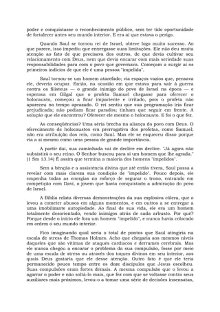 poder e conquistasse o reconhecimento público, sem ter tido oportunidade
de fortalecer antes seu mundo interior. E era aí que estava o perigo.
Quando Saul se tornou rei de Israel, obteve logo muito sucesso. Ao
que parece, isso impediu que enxergasse suas limitações. Ele não deu muita
atenção ao fato de que precisava dos outros, de que devia cultivar seu
relacionamento com Deus, nem que devia encarar com mais seriedade suas
responsabilidades para com o povo que governava. Começam a surgir aí os
primeiros indícios de que ele é uma pessoa "impelida".
Saul tornou-se um homem atarefado; via espaços vazios que, pensava
ele, deveria ocupar. Então, na ocasião em que estava para sair à guerra
contra os filisteus — o grande inimigo do povo de Israel na época — e
esperava em Gilgal que o profeta Samuel chegasse para oferecer o
holocausto, começou a ficar impaciente e irritado, pois o profeta não
apareceu no tempo aprazado. O rei sentiu que sua programação iria ficar
prejudicada; não podiam ficar parados; tinham que seguir em frente. A
solução que ele encontrou? Oferecer ele mesmo o holocausto. E foi o que fez.
As conseqüências? Uma séria brecha na aliança do povo com Deus. O
oferecimento de holocaustos era prerrogativa dos profetas, como Samuel;
não era atribuição dos reis, como Saul. Mas ele se esqueceu disso porque
via a si mesmo como uma pessoa de grande importância.
A partir daí, sua caminhada vai de declive em declive. "Já agora não
subsistirá o seu reino. O Senhor buscou para si um homem que lhe agrada."
(1 Sm 13.14) Ê assim que termina a maioria dos homens "impelidos".
Sem a bênção e a assistência divina que até então tivera, Saul passa a
revelar com mais clareza sua condição de "impelido". Pouco depois, ele
empenha todas as energias no esforço de segurar o trono, entrando em
competição com Davi, o jovem que havia conquistado a admiração do povo
de Israel.
A Bíblia relata diversas demonstrações da sua explosiva cólera, que o
levou a cometer abusos em alguns momentos, e em outros a se entregar a
uma imobilizante autopiedade. Ao final de sua vida, ele era um homem
totalmente desorientado, vendo inimigos atrás de cada arbusto. Por quê?
Porque desde o início ele fora um homem "impelido", e nunca havia colocado
em ordem o seu mundo interior.
Fico imaginando qual seria o total de pontos que Saul atingiria na
escala de stress de Thomas Holmes. Acho que chegaria aos mesmos níveis
daqueles que são vítimas de ataques cardíacos e derrames cerebrais. Mas
ele nunca chegou a encarar o problema da sua compulsão, fosse por meio
de uma escala de stress ou através dos toques divinos em seu interior, aos
quais Deus gostaria que ele desse atenção. Outro fato é que ele teria
permanecido pouco tempo entre os doze discípulos que Jesus escolheu.
Suas compulsões eram fortes demais. A mesma compulsão que o levou a
agarrar o poder e não soltá-lo mais, que fez com que se voltasse contra seus
auxiliares mais próximos, levou-o a tomar uma série de decisões insensatas,
 