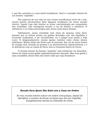 e, por fim, arrastou-o a uma morte humilhante. Saul é o exemplo clássico de
um homem "impelido".
Nos aspectos de sua vida em que virmos semelhanças entre ele e nós,
nesses pontos precisaremos fazer algumas mudanças em nosso mundo
interior. Aquele cuja vida interior se achar convulsionada por compulsões
não resolvidas, não conseguirá escutar a voz do Senhor a chamá-lo. O
sofrimento e os ruídos provocados pelo stress serão fortes demais.
Infelizmente, nossa sociedade está cheia de pessoas como Saul;
pessoas que se acham presas em gaiolas douradas, que são impelidas a
acumular realizações, a ser reconhecidas, ou a atingir suas metas a todo
custo. E desgraçadamente nossas igrejas também estão cheias desses
indivíduos. Muitas delas são fontes que se secaram. Em vez de serem fontes
de energia vital, levando as pessoas a se desenvolverem espiritualmente e a
se deleitarem com as coisas de Deus, elas se tornaram fontes de stress.
O mundo interior do homem "impelido" está totalmente em desordem.
Talvez ele esteja numa gaiola esplendorosamente dourada. Mas essa gaiola é
uma armadilha; dentro dela não existe nada que seja duradouro.
Recado Para Quem Não Está com a Casa em Ordem
Se meu mundo interior estiver em ordem será porque, depois de
identificar e encarar de frente as forças que têm-me impelido,
tranqüilamente atendo ao chamado de Cristo.
 