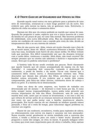 4. O TRISTE CASO DE UM VAGABUNDO QUE VENCEU NA VIDA
Quando aquele casal entrou em meu gabinete para a primeira de uma
série de entrevistas, sentaram-se o mais longe possível um do outro. Era
evidente que, pelo menos na época, não se gostavam mais. Entretanto, o
objetivo da visita era salvar o casamento deles.
Haviam-me dito que ela estava pedindo ao marido que saísse de casa.
Quando lhe perguntei a razão, explicou que era a única maneira de o resto
da família ter um pouco de paz, ter uma vida normal. Não houvera problema
de infidelidade, nem outra dificuldade séria. Mas ela simplesmente não se
sentia em condições de conviver com o marido pelo resto da vida, devido ao
temperamento dele e ao seu sistema de valores.
Mas ele não queria sair. Aliás, estava até muito chocado com o fato de
ela se sentir assim, disse ele. Afinal, sustentava fielmente a família. Tinham
uma boa casa, localizada num bairro de alta classe média. Os filhos tinham
tudo que queriam. Era difícil compreender por que ela desejava terminar
com a união deles, continuou o marido. Além disso, não eram crentes? Ele
sempre pensara que os crentes não admitem o divórcio e separações entre
casais. Será que eu poderia solucionar o problema?
A história toda foi-me sendo revelada aos poucos. Senti claramente
que aquele homem que ali estava acompanhado da esposa era do tipo
"impelido". A compulsão dele estava-lhe custando a destruição do
casamento, a perda da família e da saúde. Via-se com clareza que o
casamento deles estava morto; o distanciamento revelava isso. Pelas
descrições que davam das atitudes dos filhos, percebia-se que a vida
familiar estava arruinada. E era evidente que a saúde dele estava
comprometida, pois falou-me sobre úlceras, constantes dores de cabeça e
dores no peito. E a história foi-se desenrolando.
Como era dono de uma empresa, seu horário de trabalho era
determinado por ele mesmo — de dezenove a vinte horas por dia. E como
tinha sempre tantas responsabilidades, nunca podia estar presente aos
eventos importantes da vida dos filhos. Geralmente, saía de casa pela
manhã bem cedo, antes que os outros se levantassem, e era raro o dia em
que voltava do serviço antes de as crianças menores já estarem dormindo. E
nas vezes em que podia jantar com a família, mostrava-se absorto,
preocupado. Era muito comum ele ser chamado ao telefone quando estava
jantando, e ficar ali o resto do tempo, para solucionar algum problema ou
concluir um negócio.
Diante de um confronto, reconheceu, tendia para explosões de cólera;
no relacionamento com outros era áspero e assumia um tom ameaçador.
Numa reunião social, geralmente se sentia entediado com a conversa dos
outros, e tendia a retrair-se para um canto e beber muito. Quando lhe
perguntei o nome dos amigos, só citou os sócios. E quando indaguei sobre
as coisas que eram mais importantes para ele afora o trabalho, falou apenas
 