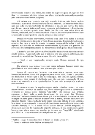 de seu carro esporte, seu barco, seu carnê de ingressos para os jogos do Red
Sox * — em suma, só citou coisas, que aliás, por ironia, não podia apreciar,
pois era demasiadamente ocupado.
Ali estava um homem em cujo mundo interior não havia ordem
nenhuma. Tudo nele se concentrava na vida exterior. Ele mesmo reconhecia
que sua vida era um turbilhão de atividades e anseio por lucros. Por mais
que fizesse, nunca fazia o suficiente; nunca se satisfazia com o dinheiro que
ganhava — sempre queria mais. Tudo que lhe caía nas mãos tinha de
crescer, melhorar, causar mais impacto. O que o estava impelindo? Será que
seu mundo interior poderia um dia ser posto em ordem?
Depois de várias entrevistas, comecei a ter uma idéia sobre a incrível
fonte de energia que o impelia a viver dessa maneira, destruindo tudo que o
cercava. Em meio a uma de nossas conversas perguntei-lhe sobre o pai. De
repente, sua atitude se modificou sensivelmente. Qualquer um poderia ter
percebido que inesperadamente eu havia tocado num ponto muito sensível.
A história que aos poucos fui conhecendo revelava um relacionamento
muito penoso. Fiquei sabendo que o pai dele era um homem extremamente
sarcástico e zombeteiro. Estava sempre dizendo para o filho:
— Você é um vagabundo; sempre será. Nunca passará de um
vagabundo!
Ele dissera isso tantas vezes que essas palavras ficaram como que
gravadas em sua mente como uma placa de gás neônio.
Agora ali estava um homem com quarenta e poucos anos que,
inconscientemente, fizera um propósito para a vida toda. Fizera o propósito
de desmentir o rótulo que o pai lhe impingira. Ele iria, de alguma forma,
demonstrar, com provas irrefutáveis, que não era um vagabundo. E isso
acabou se tornando a preocupação básica de sua vida, sem que ele se desse
conta do fato.
E como o oposto de vagabundagem seria trabalhar muito, ter uma
renda elevada, o status de pessoa rica, esses valores passaram a constituir o
conjunto de metas desse homem "impelido". Iria montar sua própria
empresa, e fazer dela a mais importante do seu setor das "Páginas
Amarelas", demonstrando dessa forma que era um homem trabalhador. Iria
esforçar-se para ganhar muito dinheiro com a firma, mesmo que parte do
dinheiro ficasse "emporcalhada" pela forma como era obtida. Depois viriam a
bela casa, o carro esporte e o carnê de temporada nos melhores lugares do
Estádio Fenway ** — e todas essas coisas seriam provas tangíveis, a
desmentir a pecha de vagabundo imposta pelo pai. E fora assim que aquele
homem que vinha conversar comigo se tornara um "impelido", dominado
pela idéia de conquistar o amor e respeito de seu pai.
* Red Sox — equipe de beisebol da cidade de Boston, nos Estados Unidos. N.T.
** Fenway — estádio da equipe Red Sox, em Boston. N.T.
 