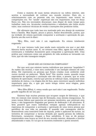 Como a maioria de suas metas situava-se na esfera exterior, não
sentira a necessidade de cultivar seu mundo interior. Para ele, o
relacionamento com as pessoas não era importante; mas vencer as
competições era. Ter "saúde" espiritual não era importante; mas ter força
física era. Não era necessário descansar; mas dispor de mais tempo para
trabalhar mais era. Acumular conhecimentos e sabedoria não tinha muito
valor; mas conhecer técnicas de venda e inovações dos produtos tinha.
Ele afirmava que tudo isso era motivado pelo seu desejo de sustentar
bem a família. Mas depois, pouco a pouco, fomos descobrindo, juntos, que
na verdade ele estava querendo conquistar a aceitação e aprovação do pai.
Queria um dia ouvi-lo dizer:
"Meu filho, você não é um vagabundo. Eu estava totalmente
enganado."
E o que tornava tudo isso ainda mais estranho era que o pai dele
falecera havia muitos anos. E, no entanto esse filho, agora na meia-idade,
continuava a trabalhar duramente para conquistar a aprovação dele. Uma
prática que começara como um propósito de vida acabara-se tornando um
vício, que ele não conseguia romper.
QUAIS SÃO AS CAUSAS DA COMPULSÃO?
Por que será que existem tantos indivíduos que parecem "impelidos"?
As razões são muitas, e esse meu conhecido é um exemplo clássico de uma
delas. Ele representa as pessoas que foram criadas num ambiente onde
nunca ouviam as palavras: "Muito bem!" Em muitos casos, quando essas
expressões de aprovação e aceitação não são ditas, a pessoa, que se acha
faminta de apreciação, conclui que precisa se esforçar mais, conquistar mais
símbolos de status, e os elogios dos de fora, para convencer aquele indivíduo
importante para ela, e que por tanto tempo reteve seus elogios, para
convencê-lo a dizer:
"Meu filho (filha), é, estou vendo que você não é um vagabundo. Tenho
grande orgulho de ser seu pai."
Existem hoje muitas pessoas que ocupam cargos de liderança, e que
têm em comum esse mesmo tipo de formação, essa mesma insegurança. Às
vezes vemos líderes que parecem ser pessoas excelentes, que praticam atos
bons, e são largamente elogiados por gestos de dedicação e de altruísmo. É
bem possível que esses indivíduos estejam apenas esforçando-se na
esperança de conquistar a aceitação e aprovação de uma única pessoa que
partilhou de sua vida no passado. E quando não conseguem obtê-lo,
desenvolvem uma insaciável sede de riqueza, poder e aplausos de outros, na
tentativa de compensar a lacuna deixada por aquela pessoa da infância.
Entretanto, raramente chegam a ficar satisfeitos. E isso se dá porque
empreendem essa busca ao nível do seu mundo exterior, deixando o interior
abandonado e vazio. E é aí que se encontra realmente o ponto sensível.
 