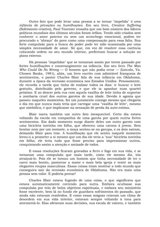 Outro fato que pode levar uma pessoa a se tornar "impelida" é uma
infância de privações ou humilhações. Em seu livro, Creative Suffering
(Sofrimento criativo), Paul Tournier ressalta que um bom número dos líderes
políticos mundiais dos últimos séculos foram órfãos. Tendo sido criados sem
conhecer o amor paterno ou sem um aconchego emocional, podem ter
procurado o "abraço" do povo como uma compensação para essa falta. Sua
forte compulsão para a busca do poder pode ter sido ocasionada por uma
simples necessidade de amor. Só que, em vez de resolver essa carência
colocando ordem no seu mundo interior, preferiram buscar a solução no
plano externo.
Há pessoas "impelidas" que se tornaram assim por terem passado por
fortes humilhações e constrangimento na infância. Em seu livro The Man
Who Could Do No Wrong — O homem que não podia errar — (Lincoln, Va.
Chosen Books, 1981), aliás, um livro escrito com admirável franqueza de
sentimentos, o pastor Charles Blair fala de sua infância em Oklahoma,
durante a época da recessão econômica nos Estados Unidos. Penosamente,
ele recorda a tarefa que tinha de realizar todos os dias: ir buscar o leite
gratuito, distribuído pelo governo, e que ele ia apanhar num quartel
próximo. E ao descer pela rua com aquela vasilha de leite tinha de suportar
a zombaria cruel dos outros garotos de sua idade. Devido à agonia que
passou naqueles momentos, fez um juramento consigo mesmo que chegaria
o dia em que nunca mais teria que carregar uma "vasilha de leite", mesmo
que simbólica, e que implicasse na sensação de perda da auto-estima.
Blair narra também um outro fato inesquecível. Certo dia estava
voltando da escola em companhia de uma garota por quem nutria fortes
sentimentos. Em dado momento surge diante deles um outro garoto com
uma bicicleta novinha em folha, que ofereceu uma carona à jovem. Sem
hesitar nem por um instante, a moça sentou-se na garupa, e os dois saíram,
deixando Blair para trás. A humilhação que ele sentiu naquele momento
levou-o a prometer a si mesmo que um dia ele teria a "sua" bicicleta novinha
em folha; ele teria tudo que fosse preciso para impressionar outros,
conquistando assim a atenção e amizade de todos.
E essas resoluções ficaram gravadas a ferro e fogo em sua vida, e se
tornaram uma compulsão que mais tarde, como ele mesmo diz, iria
atraiçoá-lo. Pois ele se tornou um homem que tinha necessidade de ter o
carro mais bonito, pastorear a maior e mais bela igreja e vestir as mais
elegantes roupas masculinas. Essas coisas iriam mostrar a todo mundo que
conseguira sair da recessão econômica de Oklahoma. Não era mais uma
pessoa sem valor. E poderia provar!
Charles Blair estava fugindo de uma coisa, o que significava que
estava automaticamente correndo para outra. Embora ocultasse sua
compulsão por trás de belos objetivos espirituais, e embora seu ministério
fosse excelente, bem lá no fundo ele guardava sofrimentos do passado, que
ainda não estavam resolvidos. E como essas mágoas criavam um clima de
desordem em sua vida interior, estavam sempre voltando à tona para
atormentá-lo. Elas afetavam suas decisões, sua escala de valores, e também
 