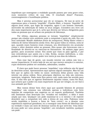 impediram que enxergasse a realidade quando passou por uma grave crise,
num momento crítico de sua vida. O resultado disso? Fracasso,
constrangimento e humilhação pública.
Mas é preciso acrescentar que ele se reergueu. Só isso já serve de
esperanças para o homem "impelido". Charles Blair, o homem "impelido" de
alguns anos atrás, que fugia da vergonha, agora é um homem chamado,
merecedor da admiração de todos os seus amigos. Considero seu livro um
dos mais importantes que já li, acho que deveria ser leitura obrigatória para
todas as pessoas que se acham em posições de liderança.
Por último, algumas pessoas se tornam "impelidas" simplesmente
porque são criadas num ambiente onde a compulsão é parte da vida. Em um
livro intitulado Wealth Addiction (Vício de enriquecer), Philip Slater relata a
infância de vários bilionários ainda vivos. Em quase todos os relatos, nota-se
que, quando esses homens eram crianças, seu divertimento era acumular
coisas e obter domínio sobre as pessoas. Eles quase não brincavam com a
finalidade de divertir-se ou exercitar-se fisicamente. Só sabiam jogar para
ganhar, para acumular coisas. Era assim que viam os pais agirem, e por
isso entenderam que assim era a vida. Então, nesses indivíduos, a com-
pulsão de enriquecer e obter poder teve início já nos dias da infância.
Para esse tipo de gente, um mundo interior em ordem não tem a
menor importância. O único lado de seu ser que merece atenção é o exterior,
cujos elementos podem ser avaliados, admirados, usados.
É claro que pode haver pessoas "impelidas" cuja infância não foi igual
às descritas acima. Apresentamos aqui apenas alguns exemplos. Mas há um
fato que se aplica em todos os casos: nenhuma delas possui uma vida
interior em plena ordem. Seus principais objetivos na vida são externos,
materiais, tangíveis. Nada mais lhes parece real; nada mais faz sentido para
elas. E elas têm que se agarrar firmemente àquelas coisas, como fez Saul,
que achava que o poder era mais importante do que ser íntegro, ou ser leal à
sua amizade por Davi.
Mas vamos deixar bem claro aqui que quando falamos de pessoas
"impelidas" não estamos nos referindo apenas a indivíduos com forte
impulso de competição nos negócios ou no esporte profissional. Também
não limitamos essa descrição aos "viciados em trabalho"; a idéia é mais
ampla que isso. Qualquer um pode examinar-se a si mesmo e de repente
descobrir que a compulsão tem sido a tônica de sua vida. Podemos estar
sendo impelidos a buscar a fama de "bom crente"; ou a desejar uma
experiência espiritual grandiosa; ou a conseguir uma forma de liderança que
na verdade é mais um meio de dominar outros do que servi-los. Uma dona-
de-casa pode ser uma pessoa "impelida"; um estudante também; qualquer
um pode.
 