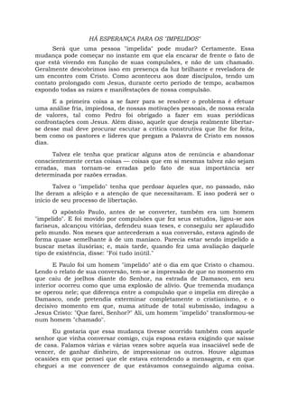 HÁ ESPERANÇA PARA OS "IMPELIDOS"
Será que uma pessoa "impelida" pode mudar? Certamente. Essa
mudança pode começar no instante em que ela encarar de frente o fato de
que está vivendo em função de suas compulsões, e não de um chamado.
Geralmente descobrimos isso em presença da luz brilhante e reveladora de
um encontro com Cristo. Como aconteceu aos doze discípulos, tendo um
contato prolongado com Jesus, durante certo período de tempo, acabamos
expondo todas as raízes e manifestações de nossa compulsão.
E a primeira coisa a se fazer para se resolver o problema é efetuar
uma análise fria, impiedosa, de nossas motivações pessoais, de nossa escala
de valores, tal como Pedro foi obrigado a fazer em suas periódicas
confrontações com Jesus. Além disso, aquele que deseja realmente libertar-
se desse mal deve procurar escutar a crítica construtiva que lhe for feita,
bem como os pastores e líderes que pregam a Palavra de Cristo em nossos
dias.
Talvez ele tenha que praticar alguns atos de renúncia e abandonar
conscientemente certas coisas — coisas que em si mesmas talvez não sejam
erradas, mas tornam-se erradas pelo fato de sua importância ser
determinada por razões erradas.
Talvez o "impelido" tenha que perdoar àqueles que, no passado, não
lhe deram a afeição e a atenção de que necessitavam. E isso poderá ser o
início de seu processo de libertação.
O apóstolo Paulo, antes de se converter, também era um homem
"impelido". E foi movido por compulsões que fez seus estudos, ligou-se aos
fariseus, alcançou vitórias, defendeu suas teses, e conseguiu ser aplaudido
pelo mundo. Nos meses que antecederam a sua conversão, estava agindo de
forma quase semelhante à de um maníaco. Parecia estar sendo impelido a
buscar metas ilusórias; e, mais tarde, quando fez uma avaliação daquele
tipo de existência, disse: "Foi tudo inútil."
E Paulo foi um homem "impelido" até o dia em que Cristo o chamou.
Lendo o relato de sua conversão, tem-se a impressão de que no momento em
que caiu de joelhos diante do Senhor, na estrada de Damasco, em seu
interior ocorreu como que uma explosão de alívio. Que tremenda mudança
se operou nele; que diferença entre a compulsão que o impelia em direção a
Damasco, onde pretendia exterminar completamente o cristianismo, e o
decisivo momento em que, numa atitude de total submissão, indagou a
Jesus Cristo: "Que farei, Senhor?" Ali, um homem "impelido" transformou-se
num homem "chamado".
Eu gostaria que essa mudança tivesse ocorrido também com aquele
senhor que vinha conversar comigo, cuja esposa estava exigindo que saísse
de casa. Falamos várias e várias vezes sobre aquela sua insaciável sede de
vencer, de ganhar dinheiro, de impressionar os outros. Houve algumas
ocasiões em que pensei que ele estava entendendo a mensagem, e em que
cheguei a me convencer de que estávamos conseguindo alguma coisa.
 