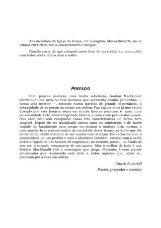 Aos membros da Igreja da Graça, em Lexington, Massachusetts, meus
irmãos em Cristo, meus colaboradores e amigos.
Grande parte do que coloquei neste livro foi aprendido em comunhão
com todos vocês. Eu os amo a todos.
PREFÁCIO
Com poucas palavras, mas muita sabedoria, Gordon MacDonald
penetrou numa área da vida humana que apresenta muitos problemas —
nossa vida interior —, tocando numa questão de grande importância: a
necessidade de se porem as coisas em ordem. Faz alguns anos já que venho
dizendo que esse homem soma em si três facetas preciosas e raras: uma
personalidade forte, uma integridade bíblica, e uma visão prática das coisas.
Pois este livro vem comprovar essas três características de forma bem
tangível. Depois de ter trabalhado tantos anos no ministério, e de haver
viajado tão largamente para pregar ou ensinar a muitos, diria mesmo, a
uma porção bem representativa da sociedade deste tempo, acredito que ele
tenha conquistado o direito de ser ouvido com atenção. Ele raciocina com a
simplicidade de um profeta e com o idealismo também; escreve com o estilo
direto e rápido de um homem de negócios e, no entanto, possui, no fundo de
seu ser, o coração compassivo de um pastor. Mas o melhor de tudo é que
Gordon MacDonald vive a mensagem que prega. Portanto, ê com grande
entusiasmo que recomendo este livro a todos aqueles que, como eu,
precisam pôr a casa em ordem.
Chuck Swindoll
Pastor, pregador e escritor
 