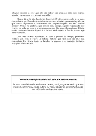Cheguei mesmo a crer que ele iria voltar sua atenção para seu mundo
interior, tornando-o o centro de sua vida.
Quase já o via ajoelhando-se diante de Cristo, submetendo a ele suas
compulsões, purificando-se totalmente das recordações penosas daquele pai
que havia imprimido o sentimento de "vagabundagem" no seu mundo
interior. Como eu gostaria que aquele meu amigo, aquele vagabundo que
venceu na vida, se visse a si mesmo como um discípulo chamado por Cristo,
e não como um homem impelido a buscar realizações, a fim de provar algo
para os outros.
Mas isso nunca aconteceu. E com o passar do tempo, perdemos
contato um com o outro. A última notícia que tive dele foi que sua
compulsão lhe tirara tudo: a família, a esposa e o negócio; inclusive
precipitou-lhe a morte.
Recado Para Quem Não Está com a Casa em Ordem
Se meu mundo interior estiver em ordem, será porque entendo que sou
mordomo de Cristo, e não o dono de meus objetivos, de minha função
na vida e de minha identidade.
 