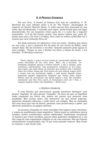 5. A PESSOA CHAMADA
Em seu livro, A Casket of Cameos (Um baú de camafeus), F. W.
Boreham faz uma reflexão sobre a fé do "Pai Tomás", personagem do
romance de Harriet Beecher Stowe. O velho escravo fora arrancado de sua
velha casa em Kentucky, e colocado num vapor, sendo levado para um lugar
desconhecido. Foi um momento crítico para ele, e o autor faz o seguinte
comentário: "A fé do Pai Tomás vacilou. Isso parece indicar que, para ele,
deixar para trás a Tia Cloé e os filhos, bem como os velhos conhecidos era o
mesmo que estar deixando Deus ali."
Em dado momento ele adormece e tem um sonho. "Sonhou que estava
em sua casa, e que a pequena Eva lia para ele um trecho da Bíblia, como
sempre fazia. Ele até escutava a voz dela: "Quando passares pelas águas eu
serei contigo... Porque eu sou o Senhor teu Deus, o Santo de Israel, o teu
salvador." E Boreham continua:
"Pouco depois, o pobre escravo estava-se contorcendo debaixo das
cruéis chicotadas de seu novo dono. "Mas", diz a escritora, "as
lambadas atingiram apenas o homem exterior, e não o coração, como
acontecera anteriormente. Tom permaneceu submisso ao seu dono,
mas Legree não pôde deixar de perceber que perdera todo o domínio
sobre sua vítima. Assim que Tom entrou em sua cabana, Legree virou
o cavalo com um movimento rápido, e pela mente daquele tirano
passaram aqueles expressivos lampejos que tantas vezes fazem
brilhar raios de consciência nas almas negras e más. Ele entendeu
claramente que fora Deus quem se interpusera entre ele e Tom, e
naquele instante soltou uma blasfêmia." 9 (Grifo meu)
A PESSOA CHAMADA
É essa firmeza que procuramos quando queremos distinguir uma
pessoa "impelida" de uma pessoa "chamada". Na hora em que os impelidos
estão rompendo em frente eles podem até pensar que possuem essa
qualidade. Mas muitas vezes, nos momentos em que menos esperam,
aparecem situações adversas, e pode haver um colapso. Mas os chamados
têm uma força que vem de dentro, possuem uma perseverança e poder, que
oferecem resistência aos golpes externos.
As pessoas chamadas às vezes procedem dos lugares mais estranhos,
e trazem as qualificações mais singulares. Talvez sejam os indivíduos menos
notados, menos reconhecidos, menos sofisticados. Lembremos novamente
os homens que Cristo escolheu; poucos deles poderiam candidatar-se a um
alto cargo de uma organização religiosa ou de uma empresa. Não que fossem
extremamente incapacitados; não. É que eram pessoas comuns. Mas Cristo
os chamou; e isso muda tudo.
 