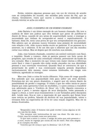Então, existem algumas pessoas que, em vez de viverem de acordo
com as compulsões do mundo, são atraídas pelo aceno do Pai, que as
chama. Geralmente, esses que ouvem o chamado são indivíduos cujo
mundo interior se acha em ordem.
JOÃO, O EXEMPLO DE UM HOMEM CHAMADO
João Batista é um ótimo exemplo de um homem chamado. Ele teve a
audácia de dizer aos judeus que eles tinham que parar de justificar-se
diante de Deus, usando de seu senso de superioridade racial, e enxergar a
necessidade que tinham de arrepender-se moral e espiritualmente. O
batismo, dizia ele, seria uma prova de que seu arrependimento era genuíno.
Não admira que as pessoas nunca tivessem uma posição de neutralidade
com relação a ele. João nunca media muito as palavras. E as pessoas ou o
amavam, ou o odiavam. E foi um dos que o odiavam que um dia mandou
cortar sua cabeça. Mas só depois que ele concluiu sua missão.
João, esse homem chamado, constitui um notável contraste com Saul,
o impelido. Desde o começo, João já parecia possuir um forte senso de
propósito, que resulta de uma orientação celestial, proveniente do fundo do
seu coração. Mas o momento em que vemos com maior clareza a diferença
entre Saul e João é quando eles estão sendo atacados em sua identidade
pessoal e sua convicção vocacional. Quando Saul se convenceu de que a
preservação do poder e sua continuação naquela posição dependiam
exclusivamente dele mesmo, como estamos lembrados, ele reagia com
violência, agredindo os inimigos.
Mas com João a coisa foi muito diferente. Veja como ele reage quando
fica sabendo que sua popularidade está para sofrer um sério declínio.
Permitam-me ser um pouco dramático, e sugerir que ele estava diante da
possibilidade de perder o emprego. O relato a que me refiro inicia-se pouco
depois que João apresenta Cristo às multidões, e o povo começa a transferir
sua admiração para o "Cordeiro de Deus" (Jo 1.36). Alguém comunica a
João que o povo, e mesmo alguns de seus discípulos, estão passando a
seguir a Jesus, a ouvir seus ensinamentos e a ser batizados pelos discípulos
dele. Lendo isso, fica-se com a impressão de que aqueles que foram levar
essa notícia ao profeta, falando do declínio de sua popularidade, talvez o
tivessem feito na expectativa de vê-lo ter uma reação negativa. Mas ele os
deixou frustrados.
"Respondeu João: O homem não pode receber cousa alguma se do
céu não lhe for dada.
"Vós mesmos sois testemunhas de que vos disse: Eu não sou o
Cristo, mas fui enviado como seu precursor.
"O que tem a noiva é o noivo; o amigo do noivo que está presente e
o ouve, muito se regozija por causa da voz do noivo. Pois esta alegria
já se cumpriu em mim.
"Convém que ele cresça e que eu diminua." (Jo 3.27-30)
 