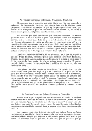 As Pessoas Chamadas Entendem o Princípio da Mordomia.
Observemos que o conceito que João tinha da vida era segundo o
princípio da mordomia. Aqueles que foram interpelá-lo fizeram suas
perguntas com base na suposição de que aquele povo pertencia a João, que
ele os tinha conquistado para si com seu carisma pessoal. E, se assim o
fosse, estava perdendo algo: seu estrelato como profeta.
Mas não era por essa perspectiva que João via as coisas. Ele nunca
possuíra nada, e muito menos o povo. Ele pensava como um mordomo
cristão, e isso é uma qualidade da pessoa "chamada". A função de um
mordomo é simplesmente cuidar de algo que pertence a outrem, até que o
proprietário volte para reaver sua propriedade. João sabia que as multidões
que o deixavam para seguir a Cristo nunca tinham sido propriedade dele.
Deus as colocara sob seus cuidados durante algum tempo, mas agora as
estava recolhendo de volta. E para o profeta estava tudo bem.
Como essa atitude é diferente da do "impelido" Saul, que se julgava o
dono do trono de Israel, pensando poder fazer com ele o que bem desejasse.
Quando possuímos alguma coisa, nossa tendência é segurá-la com força e
tentar protegê-la. Mas João não via as coisas dessa maneira. E assim,
quando Cristo assumiu o comando das multidões, ele se sentiu feliz em
devolvê-las a ele.
Essa visão que João tinha de mordomia representa um princípio
muito importante para nós hoje. O que as multidões eram para ele, serão
para nós nossa carreira, nossos bens, nossos dons naturais e espirituais,
nossa saúde. Será que possuímos essas coisas ou apenas as gerimos em
nome daquele que as confiou a nós? As pessoas "impelidas" consideram as
coisas como sua propriedade; as "chamadas", não. E quando um "impelido"
perde alguma coisa isso gera uma grave crise. Mas quando é um "chamado"
que perde, nada muda. Seu mundo interior continua o mesmo; talvez
melhor.
As Pessoas Chamadas Sabem Exatamente Quem São.
Vemos uma segunda qualidade dos chamados no modo como João
estava consciente de sua identidade. "Vocês estão lembrados", disse ele para
aqueles homens, "que eu lhes falei que não sou o Cristo?" E saber que não
era Cristo, era uma forma de saber quem ele era. Ele não tinha ilusões
quanto à sua identidade pessoal. Isso já estava bem claro em seu mundo
interior.
Mas aqueles cuja vida interior não está em ordem ficam confusos
quanto à sua identidade. Parecem estar cada vez mais incapazes de fazer
distinção entre a função que exercem e sua própria pessoa. Para eles, o que
fazem se confunde com o que são. É por isso que as pessoas que já
 
