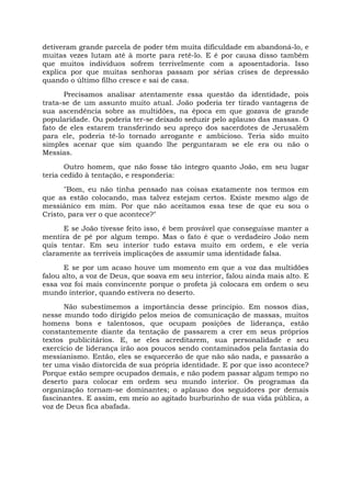detiveram grande parcela de poder têm muita dificuldade em abandoná-lo, e
muitas vezes lutam até à morte para retê-lo. E é por causa disso também
que muitos indivíduos sofrem terrivelmente com a aposentadoria. Isso
explica por que muitas senhoras passam por sérias crises de depressão
quando o último filho cresce e sai de casa.
Precisamos analisar atentamente essa questão da identidade, pois
trata-se de um assunto muito atual. João poderia ter tirado vantagens de
sua ascendência sobre as multidões, na época em que gozava de grande
popularidade. Ou poderia ter-se deixado seduzir pelo aplauso das massas. O
fato de eles estarem transferindo seu apreço dos sacerdotes de Jerusalém
para ele, poderia tê-lo tornado arrogante e ambicioso. Teria sido muito
simples acenar que sim quando lhe perguntaram se ele era ou não o
Messias.
Outro homem, que não fosse tão íntegro quanto João, em seu lugar
teria cedido à tentação, e responderia:
"Bom, eu não tinha pensado nas coisas exatamente nos termos em
que as estão colocando, mas talvez estejam certos. Existe mesmo algo de
messiânico em mim. Por que não aceitamos essa tese de que eu sou o
Cristo, para ver o que acontece?"
E se João tivesse feito isso, é bem provável que conseguisse manter a
mentira de pé por algum tempo. Mas o fato é que o verdadeiro João nem
quis tentar. Em seu interior tudo estava muito em ordem, e ele veria
claramente as terríveis implicações de assumir uma identidade falsa.
E se por um acaso houve um momento em que a voz das multidões
falou alto, a voz de Deus, que soava em seu interior, falou ainda mais alto. E
essa voz foi mais convincente porque o profeta já colocara em ordem o seu
mundo interior, quando estivera no deserto.
Não subestimemos a importância desse princípio. Em nossos dias,
nesse mundo todo dirigido pelos meios de comunicação de massas, muitos
homens bons e talentosos, que ocupam posições de liderança, estão
constantemente diante da tentação de passarem a crer em seus próprios
textos publicitários. E, se eles acreditarem, sua personalidade e seu
exercício de liderança irão aos poucos sendo contaminados pela fantasia do
messianismo. Então, eles se esquecerão de que não são nada, e passarão a
ter uma visão distorcida de sua própria identidade. E por que isso acontece?
Porque estão sempre ocupados demais, e não podem passar algum tempo no
deserto para colocar em ordem seu mundo interior. Os programas da
organização tornam-se dominantes; o aplauso dos seguidores por demais
fascinantes. E assim, em meio ao agitado burburinho de sua vida pública, a
voz de Deus fica abafada.
 