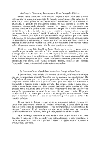 As Pessoas Chamadas Possuem um Firme Senso de Objetivo.
Lendo mais uma vez essa notável resposta que João deu a seus
interlocutores vemos que o profeta do deserto também entendia o objetivo de
sua função como precursor de Cristo. Esse é outro aspecto da condição de
chamado. E quando lhe indagaram acerca de sua opinião a respeito da
crescente popularidade daquele Homem de Nazaré, ele comparou sua
missão com a de um padrinho de casamento: "O que tem a noiva é o noivo; o
amigo do noivo (isto é, João) que está presente e o ouve, muito se regozija
por causa da voz do noivo." (Jo 3.29) A função do amigo é estar ao lado do
noivo, cuidando para que a atenção de todos esteja voltada para ele. Seria
ridículo se, no meio da cerimônia de casamento, o padrinho se voltasse para
os convidados e começasse a cantar ou a recitar um monólogo cômico. A
melhor maneira de ele realizar sua tarefa é não chamar a atenção dos outros
sobre si mesmo, mas procurar voltá-la para o noivo e a noiva.
E foi isso que João fez. E se Jesus Cristo era o noivo — para usar a
metáfora que ele criou — então a única preocupação de João Batista era ser
o amigo dele, e nada mais. Esse era "O objetivo de seu chamado, e ele não
tinha o menor desejo de ultrapassar esse limite. Portanto, quando João viu
as multidões dirigindo-se para Jesus, sentiu-se altamente gratificado; tinha
alcançado sua meta. Mas numa situação dessas, somente um homem
"chamado", como era o caso de João, não se perturba.
As Pessoas Chamadas Sabem o que é um Compromisso Firme.
E por último, João, sendo um homem chamado, também sabia o que
era um compromisso pessoal. "Convém que ele cresça e que eu diminua" (Jo
3.30), disse ele aos que o procuraram para saber de sua reação. Um homem
"impelido" nunca teria dito o que ele disse, pois esse tipo de indivíduo é
compelido a buscar mais e mais atenção dos outros, mais e mais poder,
mais e mais bens materiais. Um homem seduzido pelas glórias da vida
pública teria assumido uma postura mais competitiva, mas em João o seu
senso de compromisso pessoal falou mais alto em seu coração. Uma vez
tendo concluído a tarefa para a qual fora designado — apresentar Cristo
como o Cordeiro de Deus — sentia-se realizado, pronto para se retirar do
cenário público.
E são esses atributos — esse senso de mordomia cristã revelada por
João, sua consciência acerca da própria identidade, a visão clara de sua
função e seu senso de compromisso — que constituem as características da
pessoa "chamada". E são também as marcas de indivíduos que primeiro
cultivam seu mundo interior, para que dele jorrem as fontes da vida.
Que diferença marcante se nota entre a vida do Rei Saul e a de João
Batista. O primeiro tentou defender sua gaiola dourada, e saiu derrotado; o
outro se contentou com um lugar no deserto e a oportunidade de servir a
Deus, e saiu vitorioso.
 