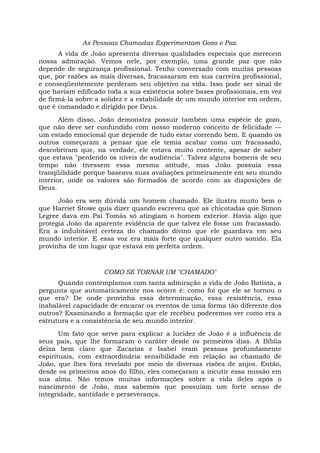 As Pessoas Chamadas Experimentam Gozo e Paz.
A vida de João apresenta diversas qualidades especiais que merecem
nossa admiração. Vemos nele, por exemplo, uma grande paz que não
depende de segurança profissional. Tenho conversado com muitas pessoas
que, por razões as mais diversas, fracassaram em sua carreira profissional,
e conseqüentemente perderam seu objetivo na vida. Isso pode ser sinal de
que haviam edificado toda a sua existência sobre bases profissionais, em vez
de firmá-la sobre a solidez e a estabilidade de um mundo interior em ordem,
que é comandado e dirigido por Deus.
Além disso, João demonstra possuir também uma espécie de gozo,
que não deve ser confundido com nosso moderno conceito de felicidade —
um estado emocional que depende de tudo estar correndo bem. E quando os
outros começaram a pensar que ele temia acabar como um fracassado,
descobriram que, na verdade, ele estava muito contente, apesar de saber
que estava "perdendo os níveis de audiência". Talvez alguns homens de seu
tempo não tivessem essa mesma atitude, mas João possuía essa
tranqüilidade porque baseava suas avaliações primeiramente em seu mundo
interior, onde os valores são formados de acordo com as disposições de
Deus.
João era sem dúvida um homem chamado. Ele ilustra muito bem o
que Harriet Stowe quis dizer quando escreveu que as chicotadas que Simon
Legree dava em Pai Tomás só atingiam o homem exterior. Havia algo que
protegia João da aparente evidência de que talvez ele fosse um fracassado.
Era a indubitável certeza do chamado divino que ele guardava em seu
mundo interior. E essa voz era mais forte que qualquer outro sonido. Ela
provinha de um lugar que estava em perfeita ordem.
COMO SE TORNAR UM "CHAMADO"
Quando contemplamos com tanta admiração a vida de João Batista, a
pergunta que automaticamente nos ocorre é: como foi que ele se tornou o
que era? De onde provinha essa determinação, essa resistência, essa
inabalável capacidade de encarar os eventos de uma forma tão diferente dos
outros? Examinando a formação que ele recebeu poderemos ver como era a
estrutura e a consistência de seu mundo interior.
Um fato que serve para explicar a lucidez de João é a influência de
seus pais, que lhe formaram o caráter desde os primeiros dias. A Bíblia
deixa bem claro que Zacarias e Isabel eram pessoas profundamente
espirituais, com extraordinária sensibilidade em relação ao chamado de
João, que lhes fora revelado por meio de diversas visões de anjos. Então,
desde os primeiros anos do filho, eles começaram a incutir essa missão em
sua alma. Não temos muitas informações sobre a vida deles após o
nascimento de João, mas sabemos que possuíam um forte senso de
integridade, santidade e perseverança.
 