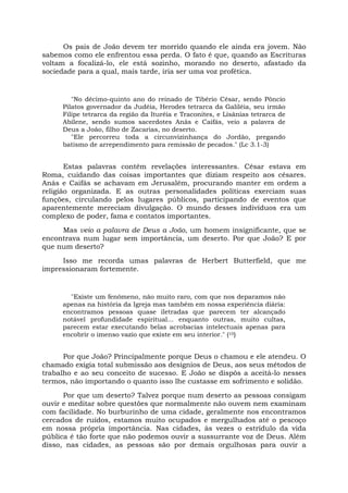 Os pais de João devem ter morrido quando ele ainda era jovem. Não
sabemos como ele enfrentou essa perda. O fato é que, quando as Escrituras
voltam a focalizá-lo, ele está sozinho, morando no deserto, afastado da
sociedade para a qual, mais tarde, iria ser uma voz profética.
"No décimo-quinto ano do reinado de Tibério César, sendo Pôncio
Pilatos governador da Judéia, Herodes tetrarca da Galiléia, seu irmão
Filipe tetrarca da região da Ituréia e Traconites, e Lisânias tetrarca de
Abilene, sendo sumos sacerdotes Anás e Caifás, veio a palavra de
Deus a João, filho de Zacarias, no deserto.
"Ele percorreu toda a circunvizinhança do Jordão, pregando
batismo de arrependimento para remissão de pecados." (Lc 3.1-3)
Estas palavras contêm revelações interessantes. César estava em
Roma, cuidando das coisas importantes que diziam respeito aos césares.
Anás e Caifás se achavam em Jerusalém, procurando manter em ordem a
religião organizada. E as outras personalidades políticas exerciam suas
funções, circulando pelos lugares públicos, participando de eventos que
aparentemente mereciam divulgação. O mundo desses indivíduos era um
complexo de poder, fama e contatos importantes.
Mas veio a palavra de Deus a João, um homem insignificante, que se
encontrava num lugar sem importância, um deserto. Por que João? E por
que num deserto?
Isso me recorda umas palavras de Herbert Butterfield, que me
impressionaram fortemente.
"Existe um fenômeno, não muito raro, com que nos deparamos não
apenas na história da Igreja mas também em nossa experiência diária:
encontramos pessoas quase iletradas que parecem ter alcançado
notável profundidade espiritual... enquanto outras, muito cultas,
parecem estar executando belas acrobacias intelectuais apenas para
encobrir o imenso vazio que existe em seu interior." (10)
Por que João? Principalmente porque Deus o chamou e ele atendeu. O
chamado exigia total submissão aos desígnios de Deus, aos seus métodos de
trabalho e ao seu conceito de sucesso. E João se dispôs a aceitá-lo nesses
termos, não importando o quanto isso lhe custasse em sofrimento e solidão.
Por que um deserto? Talvez porque num deserto as pessoas consigam
ouvir e meditar sobre questões que normalmente não ouvem nem examinam
com facilidade. No burburinho de uma cidade, geralmente nos encontramos
cercados de ruídos, estamos muito ocupados e mergulhados até o pescoço
em nossa própria importância. Nas cidades, às vezes o estrídulo da vida
pública é tão forte que não podemos ouvir a sussurrante voz de Deus. Além
disso, nas cidades, as pessoas são por demais orgulhosas para ouvir a
 