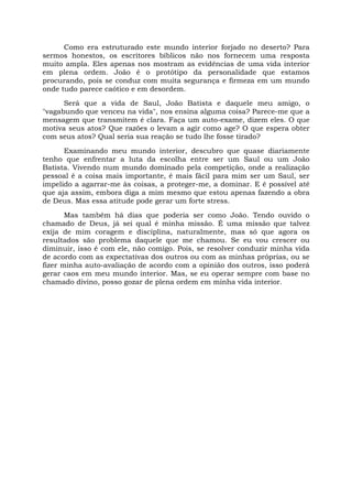 Como era estruturado este mundo interior forjado no deserto? Para
sermos honestos, os escritores bíblicos não nos fornecem uma resposta
muito ampla. Eles apenas nos mostram as evidências de uma vida interior
em plena ordem. João é o protótipo da personalidade que estamos
procurando, pois se conduz com muita segurança e firmeza em um mundo
onde tudo parece caótico e em desordem.
Será que a vida de Saul, João Batista e daquele meu amigo, o
"vagabundo que venceu na vida", nos ensina alguma coisa? Parece-me que a
mensagem que transmitem é clara. Faça um auto-exame, dizem eles. O que
motiva seus atos? Que razões o levam a agir como age? O que espera obter
com seus atos? Qual seria sua reação se tudo lhe fosse tirado?
Examinando meu mundo interior, descubro que quase diariamente
tenho que enfrentar a luta da escolha entre ser um Saul ou um João
Batista. Vivendo num mundo dominado pela competição, onde a realização
pessoal é a coisa mais importante, é mais fácil para mim ser um Saul, ser
impelido a agarrar-me às coisas, a proteger-me, a dominar. E é possível até
que aja assim, embora diga a mim mesmo que estou apenas fazendo a obra
de Deus. Mas essa atitude pode gerar um forte stress.
Mas também há dias que poderia ser como João. Tendo ouvido o
chamado de Deus, já sei qual é minha missão. É uma missão que talvez
exija de mim coragem e disciplina, naturalmente, mas só que agora os
resultados são problema daquele que me chamou. Se eu vou crescer ou
diminuir, isso é com ele, não comigo. Pois, se resolver conduzir minha vida
de acordo com as expectativas dos outros ou com as minhas próprias, ou se
fizer minha auto-avaliação de acordo com a opinião dos outros, isso poderá
gerar caos em meu mundo interior. Mas, se eu operar sempre com base no
chamado divino, posso gozar de plena ordem em minha vida interior.
 