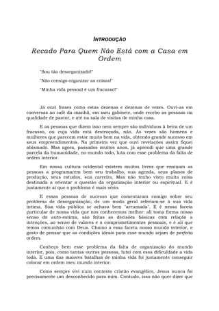 INTRODUÇÃO
Recado Para Quem Não Está com a Casa em
Ordem
"Sou tão desorganizado!"
"Não consigo organizar as coisas!"
"Minha vida pessoal é um fracasso!"
Já ouvi frases como estas dezenas e dezenas de vezes. Ouvi-as em
conversas ao café da manhã, em meu gabinete, onde recebo as pessoas na
qualidade de pastor, e até na sala de visitas de minha casa.
E as pessoas que dizem isso nem sempre são indivíduos à beira de um
fracasso, ou cuja vida está destroçada, não. Às vezes são homens e
mulheres que parecem estar muito bem na vida, obtendo grande sucesso em
seus empreendimentos. Na primeira vez que ouvi revelações assim fiquei
abismado. Mas agora, passados muitos anos, já aprendi que uma grande
parcela da humanidade, no mundo todo, luta com esse problema da falta de
ordem interior.
Em nossa cultura ocidental existem muitos livros que ensinam as
pessoas a programarem bem seu trabalho, sua agenda, seus planos de
produção, seus estudos, sua carreira. Mas não tenho visto muita coisa
destinada a orientar a questão da organização interior ou espiritual. E é
justamente aí que o problema é mais sério.
E essas pessoas de sucesso que comentaram comigo sobre seu
problema de desorganização, de um modo geral referiam-se à sua vida
íntima. Sua vida pública se achava bem "arrumada". E é nessa faceta
particular de nossa vida que nos conhecemos melhor: ali toma forma nosso
senso de auto-estima, são feitas as decisões básicas com relação a
intenções, ao senso de valores e a comprometimentos pessoais, e é ali que
temos comunhão com Deus. Chamo a essa faceta nosso mundo interior, e
gosto de pensar que as condições ideais para esse mundo sejam de perfeita
ordem.
Conheço bem esse problema da falta de organização do mundo
interior, pois, como tantas outras pessoas, lutei com essa dificuldade a vida
toda. E uma das maiores batalhas de minha vida foi justamente conseguir
colocar em ordem meu mundo interior.
Como sempre vivi num contexto cristão evangélico, Jesus nunca foi
precisamente um desconhecido para mim. Contudo, isso não quer dizer que
 