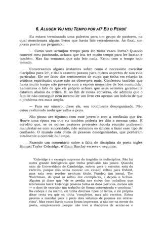 6. ALGUÉM VIU MEU TEMPO POR AÍ? EU O PERDI!
Eu estava terminando uma palestra para um grupo de pastores, na
qual mencionara alguns livros que havia lido recentemente. Ao final, um
jovem pastor me perguntou:
— Como você arranjou tempo para ler todos esses livros? Quando
comecei meu pastorado, achava que iria ter muito tempo para ler bastante
também. Mas faz semanas que não leio nada. Estou com o tempo todo
tomado.
Conversamos alguns instantes sobre como é necessário exercitar
disciplina para ler, e daí o assunto passou para outros aspectos de sua vida
particular. Ele me falou dos sentimentos de culpa que tinha em relação às
práticas espirituais; quase não as observava mais. Confessou também que
havia muito tempo não passava com a esposa momentos de boa comunhão.
Lamentava o fato de que ele próprio achava que seus sermões geralmente
estavam abaixo da crítica. E, ao fim de nossa conversa, ele admitiu que o
fato de não conseguir nem mesmo ler um livro era apenas um indício de que
o problema era mais amplo.
— Para ser sincero, disse ele, sou totalmente desorganizado. Não
estou realizando nada que valha a pena.
Não posso ser rigoroso com esse jovem e com a confissão que fez.
Houve uma época em que eu também poderia ter dito a mesma coisa. E
acredito que, se os outros pastores presentes àquela reunião pudessem
manifestar-se com sinceridade, não seríamos os únicos a fazer esse tipo de
confissão. O mundo está cheio de pessoas desorganizadas, que perderam
totalmente o controle do tempo.
Fazendo um comentário sobre a falta de disciplina do poeta inglês
Samuel Taylor Coleridge, William Barclay escreve o seguinte:
"Coleridge é o exemplo supremo da tragédia da indisciplina. Não há
outra grande inteligência que tenha produzido tão pouco. Quando
saiu da Universidade de Cambridge, entrou para o exército; saiu do
exército, porque não sabia escovar um cavalo; voltou para Oxford,
mas saiu sem receber nenhum título. Fundou um jornal, The
Watchman, do qual só soltou dez exemplares, e depois o fechou.
Alguém já disse que "ele se perdia nas visões dos trabalhos que
tencionava fazer. Coleridge possuía todos os dons poéticos, menos um
— o dom de executar um trabalho de forma concentrada e contínua."
Na cabeça e na mente, ele tinha diversos tipos de livros, e ele próprio
disse certa vez que os tinha "completos, mas não escritos. Estou
prestes a mandar para o prelo dois volumes de poemas em oitava-
rima". Mas esses livros nunca foram impressos, a não ser na mente do
poeta, simplesmente porque não teve a disciplina de sentar-se e
 