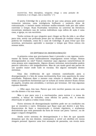 escrevê-los. Sem disciplina, ninguém chega a uma posição de
eminência; e se chegar, não a mantém." (11)
O poeta Coleridge foi a prova viva de que uma pessoa pode possuir
inúmeros talentos, uma inteligência brilhante e notáveis dons de
comunicação, e mesmo assim terminar malba-ratando tudo por não saber
controlar o tempo. Suas frustradas tentativas no universo da literatura
encontram similares nas de outros indivíduos cuja esfera de ação é uma
casa, a igreja, ou um escritório.
Tenho certeza de que ninguém quer chegar ao fim da vida e, ao olhar
para trás, sentir um profundo pesar por ter deixado de realizar coisas que
poderia ter realizado, como foi o caso de Coleridge. E para evitar que isso
aconteça, precisamos aprender a manejar o tempo que Deus coloca em
nossas mãos.
OS SINTOMAS DA DESORGANIZAÇÃO
A primeira coisa que precisamos fazer é proceder a um rigoroso auto-
exame da forma como habitualmente empregamos nosso tempo. Somos
desorganizados ou não? Vamos examinar aqui algumas características de
uma pessoa sem organização. Alguns desses sintomas mencionados podem
parecer ridículos e até insignificantes. Mas de um modo geral são partes de
um quadro maior onde tudo se encaixa. Eis alguns exemplos desses
sintomas.
Uma das evidências de que estamos caminhando para a
desorganização é o fato de nossa escrivaninha ficar com aparência de estar
entulhada. Podemos dizer o mesmo com relação à cômoda. Aliás quase
todas as superfícies horizontais que se acham ao nosso alcance ficam cheias
de papéis, recados não atendidos, e serviços por terminar. Até vejo algumas
esposas dizendo:
— Olhe aqui, leia isso. Parece que este escritor passou em sua sala
um dia desses e viu sua mesa.
Mas o que para uns é a escrivaninha, para outros é a mesa da
cozinha, a banca de trabalho, uma oficina no porão, etc. A mesma
observação se aplica a todas essas coisas.
Outro sintoma de desorganização também pode ser as condições em
que se encontra o carro. Deixamos que fique sujo por dentro e por fora.
Esquecemos de fazer a manutenção e revisão regulares, e acabamos
descobrindo que está passando da hora de trocar um pneu "careca", ou de
pagar o seguro obrigatório.
Ainda outro sintoma de desorganização é o fato de que quando
deixamos que ela nos domine, começamos a sentir um declínio em nossa
imagem pessoal. Aparece uma leve sensação de paranóia, um receio meio
 