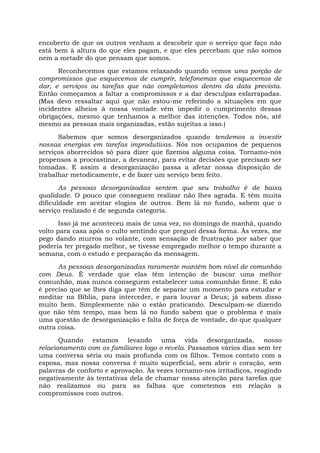 encoberto de que os outros venham a descobrir que o serviço que faço não
está bem à altura do que eles pagam, e que eles percebam que não somos
nem a metade do que pensam que somos.
Reconhecemos que estamos relaxando quando vemos uma porção de
compromissos que esquecemos de cumprir, telefonemas que esquecemos de
dar, e serviços ou tarefas que não completamos dentro da data prevista.
Então começamos a faltar a compromissos e a dar desculpas esfarrapadas.
(Mas devo ressaltar aqui que não estou-me referindo a situações em que
incidentes alheios à nossa vontade vêm impedir o cumprimento dessas
obrigações, mesmo que tenhamos a melhor das intenções. Todos nós, até
mesmo as pessoas mais organizadas, estão sujeitas a isso.)
Sabemos que somos desorganizados quando tendemos a investir
nossas energias em tarefas improdutivas. Nós nos ocupamos de pequenos
serviços aborrecidos só para dizer que fizemos alguma coisa. Tornamo-nos
propensos a procrastinar, a devanear, para evitar decisões que precisam ser
tomadas. E assim a desorganização passa a afetar nossa disposição de
trabalhar metodicamente, e de fazer um serviço bem feito.
As pessoas desorganizadas sentem que seu trabalho é de baixa
qualidade. O pouco que conseguem realizar não lhes agrada. E têm muita
dificuldade em aceitar elogios de outros. Bem lá no fundo, sabem que o
serviço realizado é de segunda categoria.
Isso já me aconteceu mais de uma vez, no domingo de manhã, quando
volto para casa após o culto sentindo que preguei dessa forma. Às vezes, me
pego dando murros no volante, com sensação de frustração por saber que
poderia ter pregado melhor, se tivesse empregado melhor o tempo durante a
semana, com o estudo e preparação da mensagem.
As pessoas desorganizadas raramente mantêm bom nível de comunhão
com Deus. É verdade que elas têm intenção de buscar uma melhor
comunhão, mas nunca conseguem estabelecer uma comunhão firme. E não
é preciso que se lhes diga que têm de separar um momento para estudar e
meditar na Bíblia, para interceder, e para louvar a Deus; já sabem disso
muito bem. Simplesmente não o estão praticando. Desculpam-se dizendo
que não têm tempo, mas bem lá no fundo sabem que o problema é mais
uma questão de desorganização e falta de força de vontade, do que qualquer
outra coisa.
Quando estamos levando uma vida desorganizada, nosso
relacionamento com os familiares logo o revela. Passamos vários dias sem ter
uma conversa séria ou mais profunda com os filhos. Temos contato com a
esposa, mas nossa conversa é muito superficial, sem abrir o coração, sem
palavras de conforto e aprovação. Às vezes tornamo-nos irritadiços, reagindo
negativamente às tentativas dela de chamar nossa atenção para tarefas que
não realizamos ou para as falhas que cometemos em relação a
compromissos com outros.
 