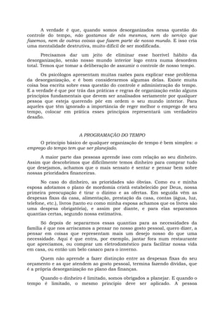 A verdade é que, quando somos desorganizados nessa questão do
controle do tempo, não gostamos de nós mesmos, nem do serviço que
fazemos, nem de outras coisas que fazem parte de nosso mundo. E isso cria
uma mentalidade destrutiva, muito difícil de ser modificada.
Precisamos dar um jeito de eliminar esse horrível hábito da
desorganização, senão nosso mundo interior logo entra numa desordem
total. Temos que tomar a deliberação de assumir o controle de nosso tempo.
Os psicólogos apresentam muitas razões para explicar esse problema
da desorganização, e é bom considerarmos algumas delas. Existe muita
coisa boa escrita sobre essa questão do controle e administração do tempo.
E a verdade é que por trás das práticas e regras de organização estão alguns
princípios fundamentais que devem ser analisados seriamente por qualquer
pessoa que esteja querendo pôr em ordem o seu mundo interior. Para
aqueles que têm ignorado a importância de reger melhor o emprego de seu
tempo, colocar em prática esses princípios representará um verdadeiro
desafio.
A PROGRAMAÇÃO DO TEMPO
O princípio básico de qualquer organização de tempo é bem simples: o
emprego do tempo tem que ser planejado.
A maior parte das pessoas aprende isso com relação ao seu dinheiro.
Assim que descobrimos que dificilmente temos dinheiro para comprar tudo
que desejamos, achamos que o mais sensato é sentar e pensar bem sobre
nossas prioridades financeiras.
No caso do dinheiro, as prioridades são óbvias. Como eu e minha
esposa adotamos o plano de mordomia cristã estabelecido por Deus, nossa
primeira preocupação é tirar o dízimo e as ofertas. Em seguida vêm as
despesas fixas da casa, alimentação, prestação da casa, contas (água, luz,
telefone, etc.), livros (tanto eu como minha esposa achamos que os livros são
uma despesa obrigatória), e assim por diante, e para elas separamos
quantias certas, segundo nossa estimativa.
Só depois de separarmos essas quantias para as necessidades da
família é que nos arriscamos a pensar no nosso gosto pessoal, quero dizer, a
pensar em coisas que representam mais um desejo nosso do que uma
necessidade. Aqui é que entra, por exemplo, jantar fora num restaurante
que apreciamos, ou comprar um eletrodoméstico para facilitar nossa vida
em casa, ou então um belo casaco para o inverno.
Quem não aprende a fazer distinção entre as despesas fixas do seu
orçamento e as que atendem ao gosto pessoal, termina fazendo dívidas, que
é a própria desorganização no plano das finanças.
Quando o dinheiro é limitado, somos obrigados a planejar. E quando o
tempo é limitado, o mesmo princípio deve ser aplicado. A pessoa
 