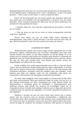 desorganizada deve procurar ver as coisas pela perspectiva do planejamento.
E isso significa fazer a distinção entre o que é obrigatório e o que é do gosto
pessoal — entre o que se deve fazer, e o que se gosta de fazer.
Certa vez fui procurado por um jovem pastor que desejava saber por
que sentia que seu trabalho era tão improdutivo, e levantei com ele essas
questões. Ficou surpreso quando lhe disse que um de meus problemas era
justamente essa questão do tempo.
— Gordon, disse ele, você não dá a impressão de que perde o controle
de seu tempo.
— Pois às vezes eu não sei ao certo se estou conseguindo controlar
tudo bem, respondi.
Houve uma época em que eu tinha todos esses sintomas de
desorganização, mas tomei a firme decisão (e fiz isso mais de uma vez), de
que, dentro do possível, não iria viver assim nem mais um minuto.
O SENHOR DO TEMPO
Evidentemente aquele meu jovem amigo estava esperando que eu lhe
fornecesse alguns ensinamentos que houvesse empregado para pôr meu
mundo interior em ordem, no que dizia respeito ao uso do tempo. E se ele
achava que eu possuía uma porção de soluções para facilitar a resolução do
problema, deve ter ficado decepcionado. Continuando nossa conversa, disse-
lhe que ele teria que estudar bem uma Pessoa que parece nunca ter
desperdiçado um minuto de seu tempo.
Lendo a Bíblia, fico muito impressionado com a vida e a obra de Jesus
Cristo, que nos fornecem muitas lições práticas sobre organização. O retrato
dele que os quatro autores dos evangelhos nos dão é o de uma pessoa sob
constantes pressões, acossado tanto por amigos como por inimigos. Cada
palavra que dizia era vigiada; cada ato era analisado; cada gesto era
comentado. Praticamente, ele não gozava nenhuma privacidade.
Às vezes tento imaginar como Jesus agiria se vivesse hoje em dia. Será
que daria interurbanos? Será que preferiria viajar de avião, em vez de ir a
pé? Estaria interessado em fazer campanhas por mala direta? Como ele
administraria a complexa gama de atividades e relacionamentos que
podemos manter hoje devido aos avanços da tecnologia? Como ele se
enquadraria nesse mundo onde qualquer palavra que se diga pode percorrer
o planeta todo em questão de segundos e se tornar manchete de jornais no
dia seguinte?
Embora o mundo em que ele viveu fosse bem menor que o nosso,
parece que ele conviveu com as mesmas intromissões e exigências que
conhecemos hoje. Mas estudando sua vida, ficamos com a impressão de que
ele nunca teve que se apressar, nunca teve que ficar esperto para não errar,
nunca foi pego de surpresa em situação nenhuma. Não apenas se mostrou
 