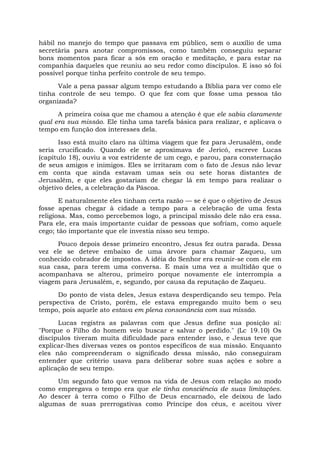 hábil no manejo do tempo que passava em público, sem o auxílio de uma
secretária para anotar compromissos, como também conseguiu separar
bons momentos para ficar a sós em oração e meditação, e para estar na
companhia daqueles que reuniu ao seu redor como discípulos. E isso só foi
possível porque tinha perfeito controle de seu tempo.
Vale a pena passar algum tempo estudando a Bíblia para ver como ele
tinha controle de seu tempo. O que fez com que fosse uma pessoa tão
organizada?
A primeira coisa que me chamou a atenção é que ele sabia claramente
qual era sua missão. Ele tinha uma tarefa básica para realizar, e aplicava o
tempo em função dos interesses dela.
Isso está muito claro na última viagem que fez para Jerusalém, onde
seria crucificado. Quando ele se aproximava de Jericó, escreve Lucas
(capítulo 18), ouviu a voz estridente de um cego, e parou, para consternação
de seus amigos e inimigos. Eles se irritaram com o fato de Jesus não levar
em conta que ainda estavam umas seis ou sete horas distantes de
Jerusalém, e que eles gostariam de chegar lá em tempo para realizar o
objetivo deles, a celebração da Páscoa.
E naturalmente eles tinham certa razão — se é que o objetivo de Jesus
fosse apenas chegar à cidade a tempo para a celebração de uma festa
religiosa. Mas, como percebemos logo, a principal missão dele não era essa.
Para ele, era mais importante cuidar de pessoas que sofriam, como aquele
cego; tão importante que ele investia nisso seu tempo.
Pouco depois desse primeiro encontro, Jesus fez outra parada. Dessa
vez ele se deteve embaixo de uma árvore para chamar Zaqueu, um
conhecido cobrador de impostos. A idéia do Senhor era reunir-se com ele em
sua casa, para terem uma conversa. E mais uma vez a multidão que o
acompanhava se alterou, primeiro porque novamente ele interrompia a
viagem para Jerusalém, e, segundo, por causa da reputação de Zaqueu.
Do ponto de vista deles, Jesus estava desperdiçando seu tempo. Pela
perspectiva de Cristo, porém, ele estava empregando muito bem o seu
tempo, pois aquele ato estava em plena consonância com sua missão.
Lucas registra as palavras com que Jesus define sua posição aí:
"Porque o Filho do homem veio buscar e salvar o perdido." (Lc 19.10) Os
discípulos tiveram muita dificuldade para entender isso, e Jesus teve que
explicar-lhes diversas vezes os pontos específicos de sua missão. Enquanto
eles não compreenderam o significado dessa missão, não conseguiram
entender que critério usava para deliberar sobre suas ações e sobre a
aplicação de seu tempo.
Um segundo fato que vemos na vida de Jesus com relação ao modo
como empregava o tempo era que ele tinha consciência de suas limitações.
Ao descer à terra como o Filho de Deus encarnado, ele deixou de lado
algumas de suas prerrogativas como Príncipe dos céus, e aceitou viver
 