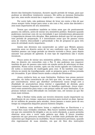 dentro das limitações humanas, durante aquele período de tempo, para que
pudesse se identificar totalmente conosco. Ele sofria as mesmas limitações
que nós, mas soube encará-las e superá-las — como nós devemos fazer.
Por outro lado, não podemos deixar de levar em conta o fato de que
Jesus sempre tinha tempo para estar a sós com o Pai, antes das decisões e
atos mais importantes de seu ministério.
Temos que considerar também os trinta anos que ele praticamente
passou em silêncio, antes de iniciar seu ministério público. Somente quando
pudermos conversar com ele na eternidade é que entenderemos plenamente
a importância dessas três décadas. Mas podemos deduzir que foi um provei-
toso período de preparação. E é interessante notar que ele passou trinta
anos de relativa obscuridade e privacidade a fim de preparar-se para três
anos de atividade muito importante.
Assim não devemos nos surpreender ao saber que Moisés passou
quarenta anos no deserto antes de ter seu confronto com o Faraó. Paulo
também passou um longo período no deserto ouvindo a Deus, para depois
assumir sua posição de apóstolo. E esse tipo de experiência não é muito
incomum.
Pouco antes de iniciar seu ministério público, Jesus esteve quarenta
dias no deserto em comunhão com o Pai. E não podemos nos esquecer
também de que ele passou uma noite em oração antes de selecionar os doze
apóstolos. Numa outra ocasião, após um dia muito agitado em Cafarnaum,
ele subiu a montanha de madrugada para orar. E há também sua expe-
riência no monte da transfiguração, onde se preparou para a última jornada
até Jerusalém. E por último houve ainda a oração do Getsêmani.
Jesus conhecia bem as suas limitações. Embora isso possa parecer
estranho, ele tinha consciência de um fato que nós, às vezes, esquecemos
por conveniência: temos que distribuir corretamente nosso tempo com a
finalidade de acumularmos força interior e capacidade de decisão, para
compensar nossas fraquezas em meio às batalhas espirituais. Jesus reser-
vava esses momentos para estar a sós porque sabia de suas limitações. E as
pessoas tinham muita dificuldade em entender isso, até mesmo as que lhe
eram mais íntimas.
Mas o Senhor tinha ainda um terceiro elemento muito importante na
distribuição de seu tempo: separava momentos para instruir os doze. Apesar
de ter milhões de pessoas para atender, Jesus passou a maior parte de seu
tempo na companhia daqueles poucos homens simples.
E dedicou suas melhores horas a explicar-lhes as Escrituras e a
revelar-lhes suas verdades celestiais. Mas houve também momentos-chave,
em que seu ministério foi dirigido a um ou outro discípulo, a quem permitia
observar seus atos e ouvir cada palavra que dizia. E houve ocasiões
especiais em que procurou mostrar-lhes o sentido mais profundo dos ensi-
namentos que dispensava às multidões. Houve momentos preciosos, quando
eles regressaram de suas missões, em que ele lhes deu instruções
 